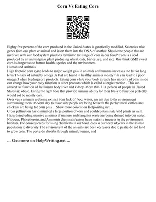 Corn Vs Eating Corn
Eighty five percent of the corn produced in the United States is genetically modified. Scientists take
genes from one plant or animal and insert them into the DNA of another. Should the people that are
involved with our food system products terminate the usage of corn in our food? Corn is a seed
produced by an annual grass plant producing wheat, oats, barley, rye, and rice. One think GMO sweet
corn is dangerous to human health, species and the environment.
Human and Animals
High fructose corn syrup leads to major weight gain in animals and humans increases the fat for long
term.The lack of naturally omega 3s that are found in healthy animals mostly fish can lead to a poor
omega 3 when feeding corn products. Eating corn while your body already has majority of corn inside
can change how your body function to other products which is called allergic reaction . This can
altered the function of the human body liver and kidney. More than 71.1 percent of people in United
States are obese. Eating the right food that provide humans ability for their brain to function perfectly
would not be mostly corn.
Over years animals are being extinct from lack of food, water, and air due to the environment
surrounding them. Modern day to make sure people are being fed with the perfect meal cattle s and
chickens are being fed corn plus ... Show more content on Helpwriting.net ...
Cross pollination has eliminated a large portion of corn and could contaminate wild plants as well.
Hazards including massive amounts of manure and slaughter waste are being drained into our water.
Nitrogen, Phosphorous, and Ammonia chemicals/gasses have majority impacts on the environment
habitats. The consequences for using chemicals in our food leads to our level of years in the animal
population to diversity. The environment of the animals are been decreases due to pesticide and land
to grow corn. The pesticide absorbs through animal, human, and
... Get more on HelpWriting.net ...
 