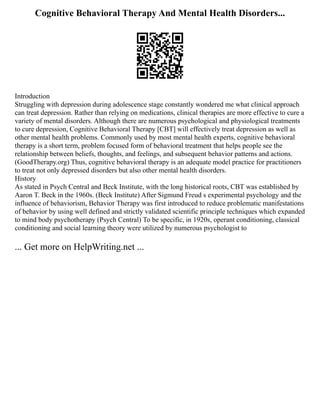Cognitive Behavioral Therapy And Mental Health Disorders...
Introduction
Struggling with depression during adolescence stage constantly wondered me what clinical approach
can treat depression. Rather than relying on medications, clinical therapies are more effective to cure a
variety of mental disorders. Although there are numerous psychological and physiological treatments
to cure depression, Cognitive Behavioral Therapy [CBT] will effectively treat depression as well as
other mental health problems. Commonly used by most mental health experts, cognitive behavioral
therapy is a short term, problem focused form of behavioral treatment that helps people see the
relationship between beliefs, thoughts, and feelings, and subsequent behavior patterns and actions.
(GoodTherapy.org) Thus, cognitive behavioral therapy is an adequate model practice for practitioners
to treat not only depressed disorders but also other mental health disorders.
History
As stated in Psych Central and Beck Institute, with the long historical roots, CBT was established by
Aaron T. Beck in the 1960s. (Beck Institute) After Sigmund Freud s experimental psychology and the
influence of behaviorism, Behavior Therapy was first introduced to reduce problematic manifestations
of behavior by using well defined and strictly validated scientific principle techniques which expanded
to mind body psychotherapy (Psych Central) To be specific, in 1920s, operant conditioning, classical
conditioning and social learning theory were utilized by numerous psychologist to
... Get more on HelpWriting.net ...
 