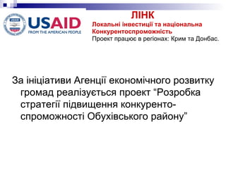 ЛІНК  Локальні інвестиції та національна Конкурентоспроможність Проект працює в регіонах: Крим та Донбас. За ініціативи Агенції економічного розвитку громад реалізується проект “Розробка стратегії підвищення конкуренто-спроможності Обухівського району”  