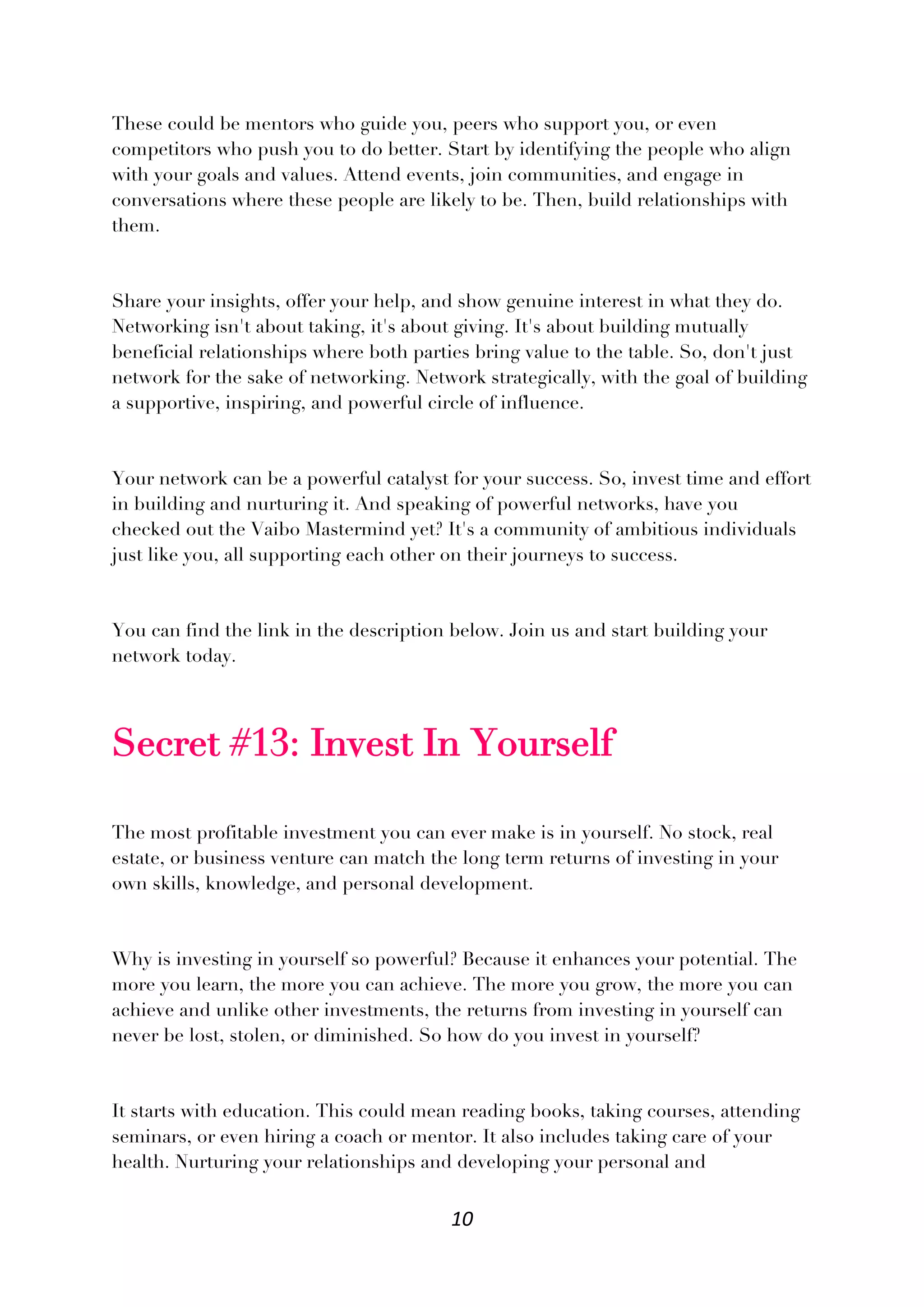10
These could be mentors who guide you, peers who support you, or even
competitors who push you to do better. Start by identifying the people who align
with your goals and values. Attend events, join communities, and engage in
conversations where these people are likely to be. Then, build relationships with
them.
Share your insights, offer your help, and show genuine interest in what they do.
Networking isn't about taking, it's about giving. It's about building mutually
beneficial relationships where both parties bring value to the table. So, don't just
network for the sake of networking. Network strategically, with the goal of building
a supportive, inspiring, and powerful circle of influence.
Your network can be a powerful catalyst for your success. So, invest time and effort
in building and nurturing it. And speaking of powerful networks, have you
checked out the Vaibo Mastermind yet? It's a community of ambitious individuals
just like you, all supporting each other on their journeys to success.
You can find the link in the description below. Join us and start building your
network today.
Secret #13: Invest In Yourself
The most profitable investment you can ever make is in yourself. No stock, real
estate, or business venture can match the long term returns of investing in your
own skills, knowledge, and personal development.
Why is investing in yourself so powerful? Because it enhances your potential. The
more you learn, the more you can achieve. The more you grow, the more you can
achieve and unlike other investments, the returns from investing in yourself can
never be lost, stolen, or diminished. So how do you invest in yourself?
It starts with education. This could mean reading books, taking courses, attending
seminars, or even hiring a coach or mentor. It also includes taking care of your
health. Nurturing your relationships and developing your personal and
 