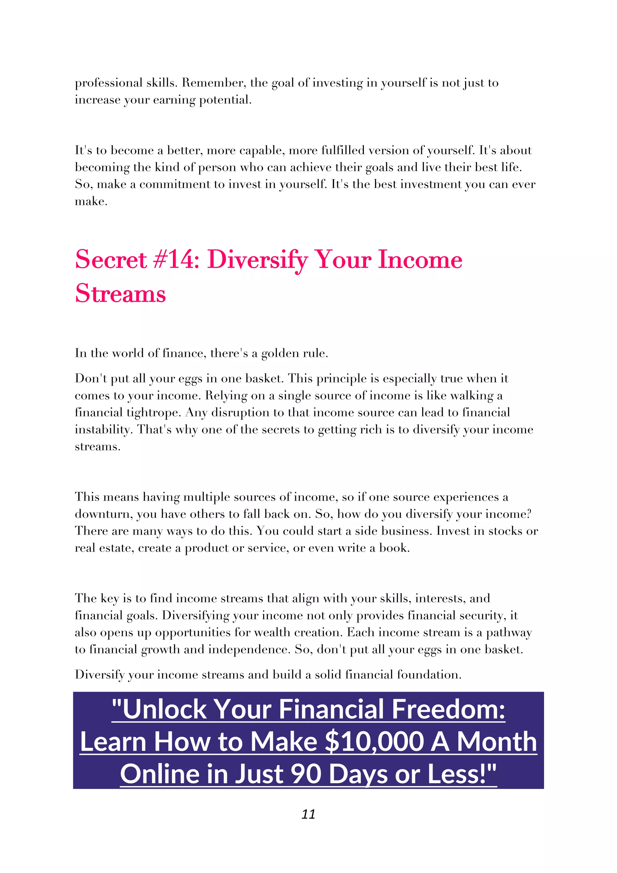 11
professional skills. Remember, the goal of investing in yourself is not just to
increase your earning potential.
It's to become a better, more capable, more fulfilled version of yourself. It's about
becoming the kind of person who can achieve their goals and live their best life.
So, make a commitment to invest in yourself. It's the best investment you can ever
make.
Secret #14: Diversify Your Income
Streams
In the world of finance, there's a golden rule.
Don't put all your eggs in one basket. This principle is especially true when it
comes to your income. Relying on a single source of income is like walking a
financial tightrope. Any disruption to that income source can lead to financial
instability. That's why one of the secrets to getting rich is to diversify your income
streams.
This means having multiple sources of income, so if one source experiences a
downturn, you have others to fall back on. So, how do you diversify your income?
There are many ways to do this. You could start a side business. Invest in stocks or
real estate, create a product or service, or even write a book.
The key is to find income streams that align with your skills, interests, and
financial goals. Diversifying your income not only provides financial security, it
also opens up opportunities for wealth creation. Each income stream is a pathway
to financial growth and independence. So, don't put all your eggs in one basket.
Diversify your income streams and build a solid financial foundation.
"Unlock Your Financial Freedom:
Learn How to Make $10,000 A Month
Online in Just 90 Days or Less!"
 