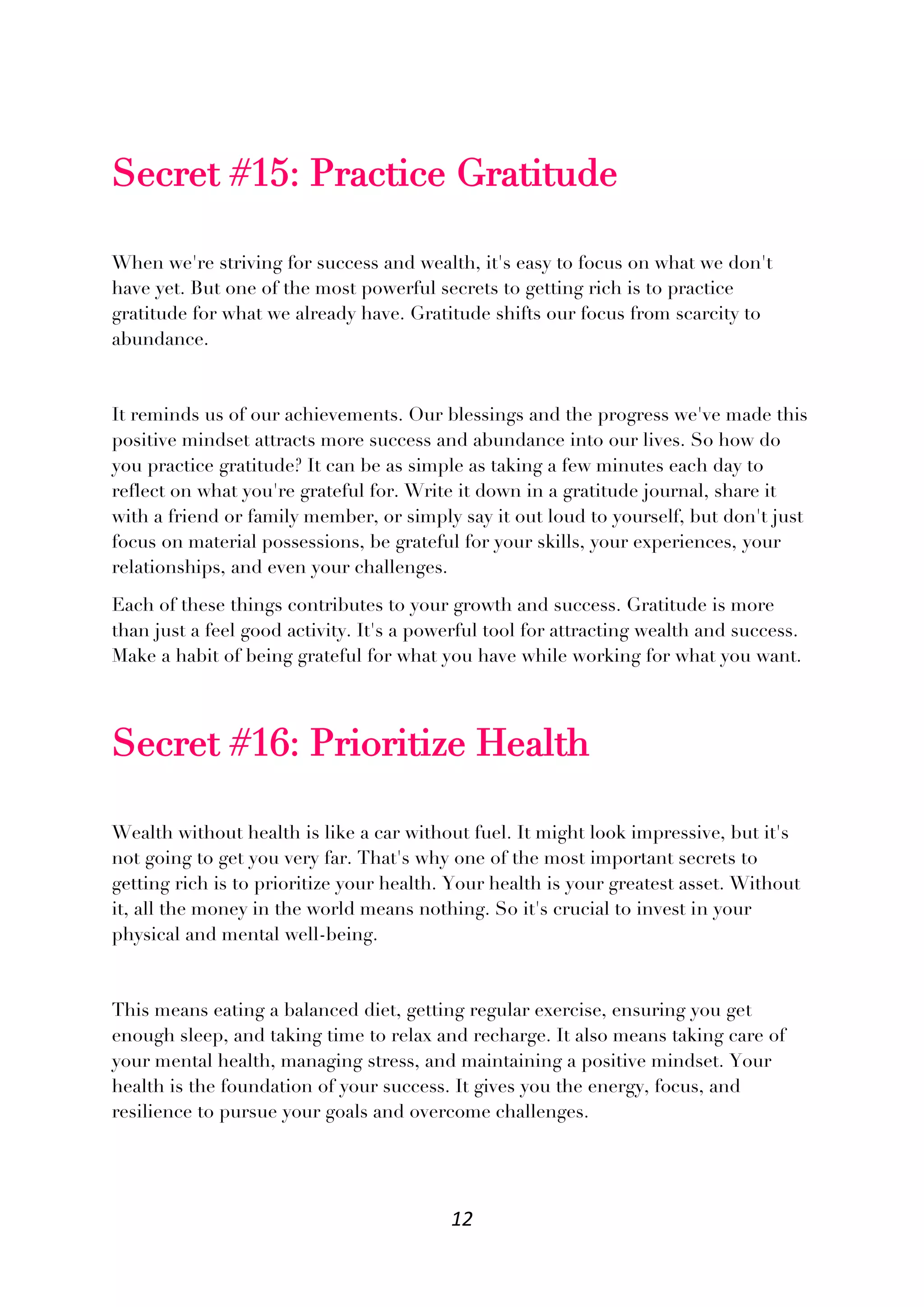 12
Secret #15: Practice Gratitude
When we're striving for success and wealth, it's easy to focus on what we don't
have yet. But one of the most powerful secrets to getting rich is to practice
gratitude for what we already have. Gratitude shifts our focus from scarcity to
abundance.
It reminds us of our achievements. Our blessings and the progress we've made this
positive mindset attracts more success and abundance into our lives. So how do
you practice gratitude? It can be as simple as taking a few minutes each day to
reflect on what you're grateful for. Write it down in a gratitude journal, share it
with a friend or family member, or simply say it out loud to yourself, but don't just
focus on material possessions, be grateful for your skills, your experiences, your
relationships, and even your challenges.
Each of these things contributes to your growth and success. Gratitude is more
than just a feel good activity. It's a powerful tool for attracting wealth and success.
Make a habit of being grateful for what you have while working for what you want.
Secret #16: Prioritize Health
Wealth without health is like a car without fuel. It might look impressive, but it's
not going to get you very far. That's why one of the most important secrets to
getting rich is to prioritize your health. Your health is your greatest asset. Without
it, all the money in the world means nothing. So it's crucial to invest in your
physical and mental well-being.
This means eating a balanced diet, getting regular exercise, ensuring you get
enough sleep, and taking time to relax and recharge. It also means taking care of
your mental health, managing stress, and maintaining a positive mindset. Your
health is the foundation of your success. It gives you the energy, focus, and
resilience to pursue your goals and overcome challenges.
 