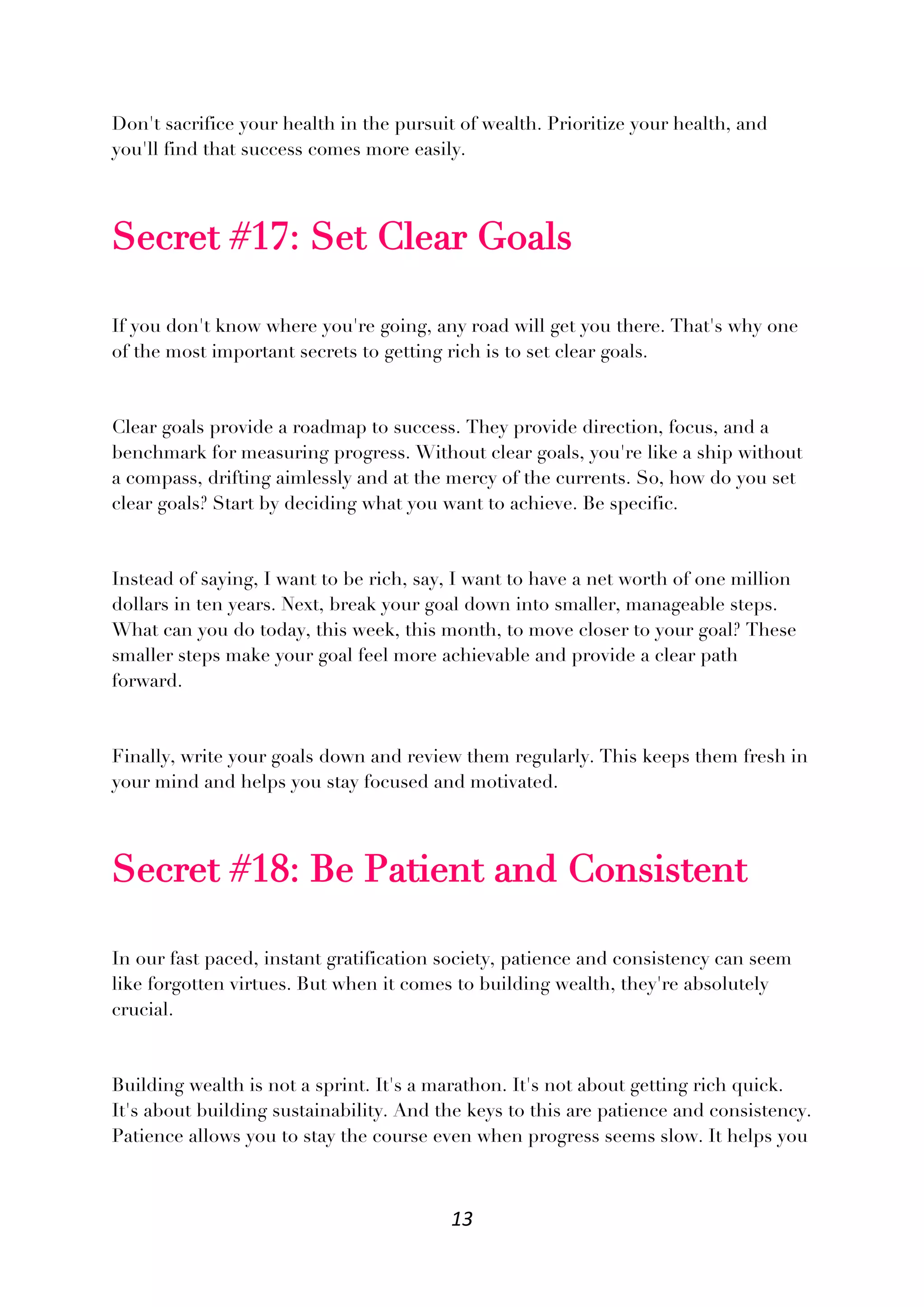 13
Don't sacrifice your health in the pursuit of wealth. Prioritize your health, and
you'll find that success comes more easily.
Secret #17: Set Clear Goals
If you don't know where you're going, any road will get you there. That's why one
of the most important secrets to getting rich is to set clear goals.
Clear goals provide a roadmap to success. They provide direction, focus, and a
benchmark for measuring progress. Without clear goals, you're like a ship without
a compass, drifting aimlessly and at the mercy of the currents. So, how do you set
clear goals? Start by deciding what you want to achieve. Be specific.
Instead of saying, I want to be rich, say, I want to have a net worth of one million
dollars in ten years. Next, break your goal down into smaller, manageable steps.
What can you do today, this week, this month, to move closer to your goal? These
smaller steps make your goal feel more achievable and provide a clear path
forward.
Finally, write your goals down and review them regularly. This keeps them fresh in
your mind and helps you stay focused and motivated.
Secret #18: Be Patient and Consistent
In our fast paced, instant gratification society, patience and consistency can seem
like forgotten virtues. But when it comes to building wealth, they're absolutely
crucial.
Building wealth is not a sprint. It's a marathon. It's not about getting rich quick.
It's about building sustainability. And the keys to this are patience and consistency.
Patience allows you to stay the course even when progress seems slow. It helps you
 