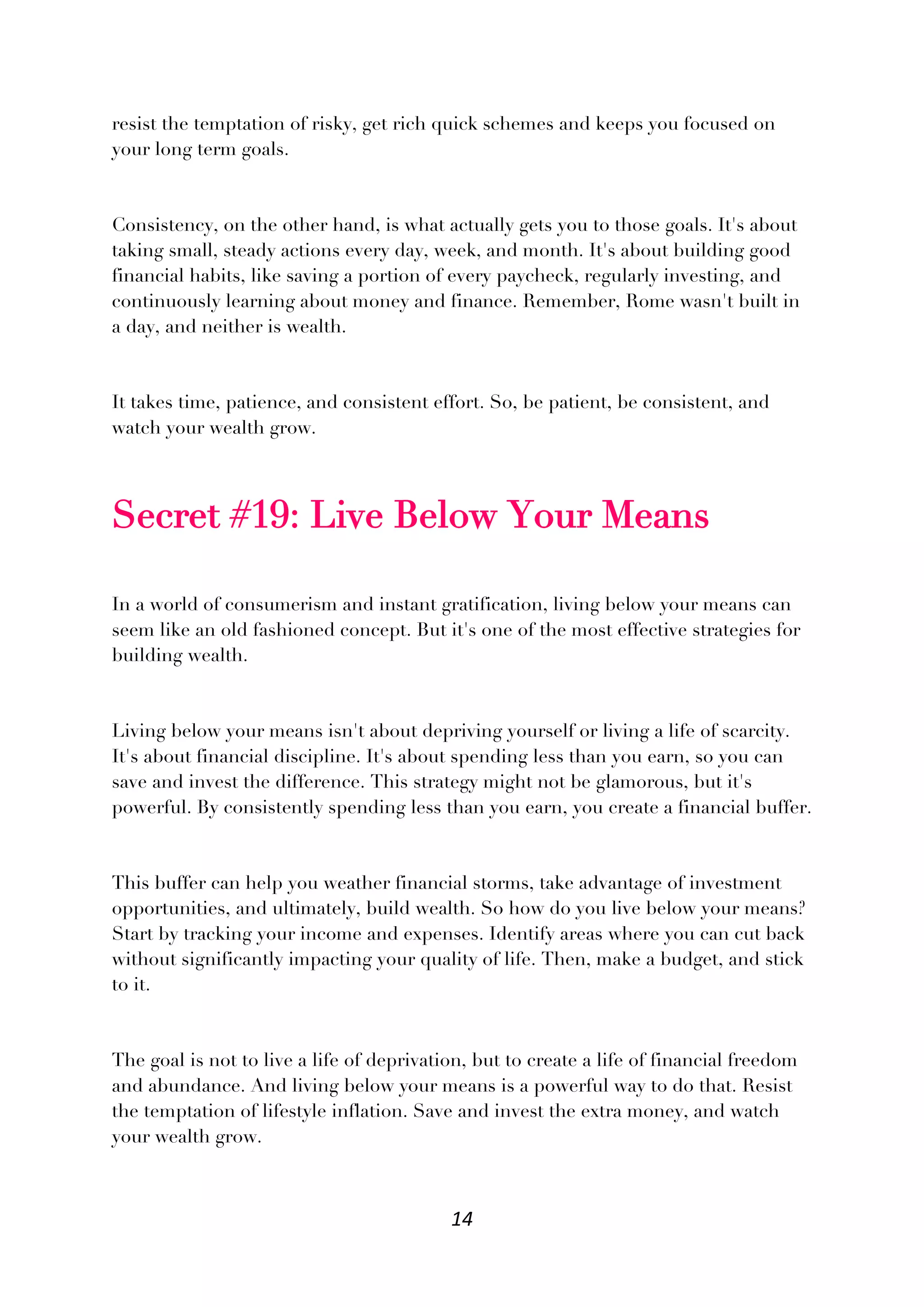 14
resist the temptation of risky, get rich quick schemes and keeps you focused on
your long term goals.
Consistency, on the other hand, is what actually gets you to those goals. It's about
taking small, steady actions every day, week, and month. It's about building good
financial habits, like saving a portion of every paycheck, regularly investing, and
continuously learning about money and finance. Remember, Rome wasn't built in
a day, and neither is wealth.
It takes time, patience, and consistent effort. So, be patient, be consistent, and
watch your wealth grow.
Secret #19: Live Below Your Means
In a world of consumerism and instant gratification, living below your means can
seem like an old fashioned concept. But it's one of the most effective strategies for
building wealth.
Living below your means isn't about depriving yourself or living a life of scarcity.
It's about financial discipline. It's about spending less than you earn, so you can
save and invest the difference. This strategy might not be glamorous, but it's
powerful. By consistently spending less than you earn, you create a financial buffer.
This buffer can help you weather financial storms, take advantage of investment
opportunities, and ultimately, build wealth. So how do you live below your means?
Start by tracking your income and expenses. Identify areas where you can cut back
without significantly impacting your quality of life. Then, make a budget, and stick
to it.
The goal is not to live a life of deprivation, but to create a life of financial freedom
and abundance. And living below your means is a powerful way to do that. Resist
the temptation of lifestyle inflation. Save and invest the extra money, and watch
your wealth grow.
 