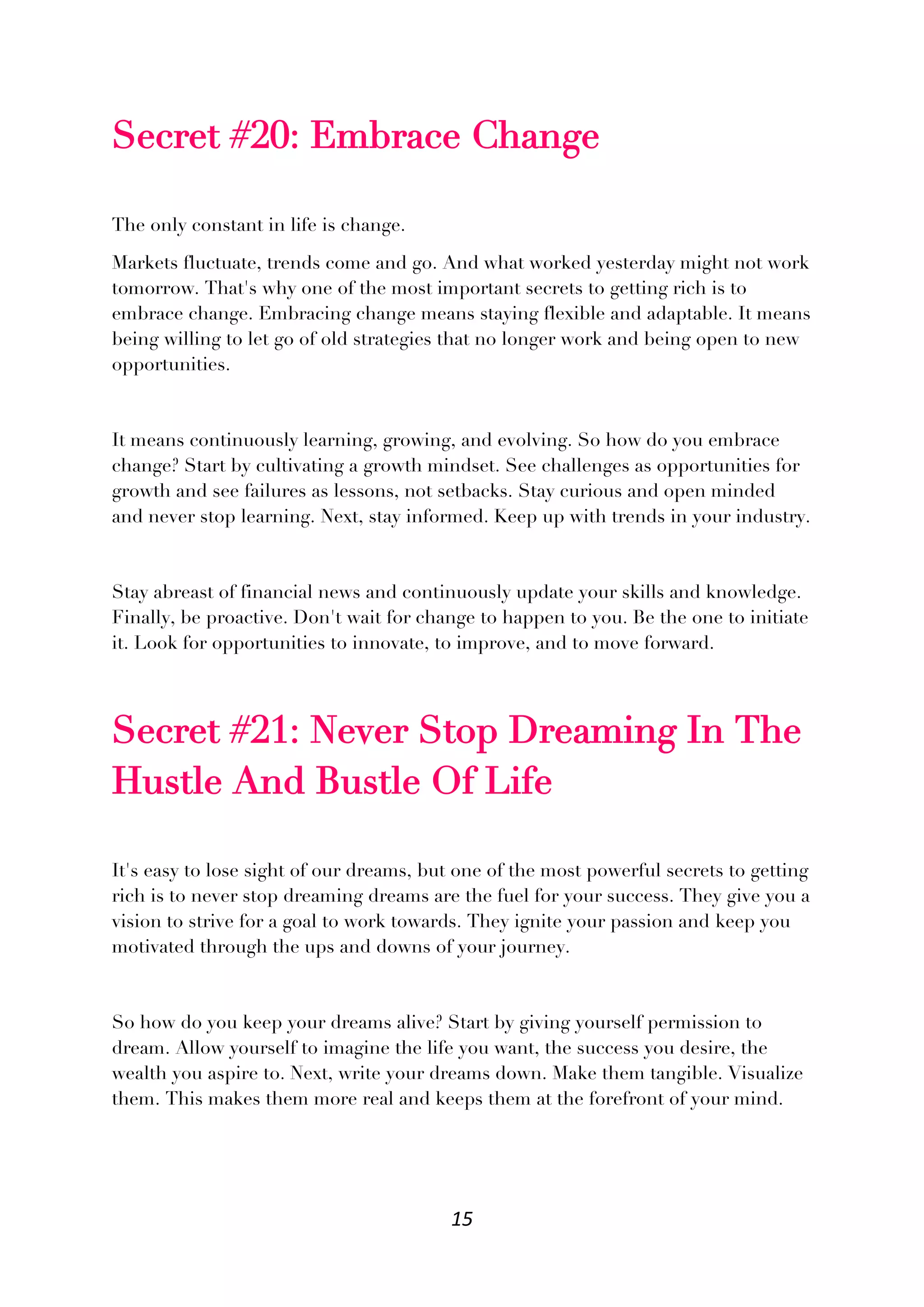 15
Secret #20: Embrace Change
The only constant in life is change.
Markets fluctuate, trends come and go. And what worked yesterday might not work
tomorrow. That's why one of the most important secrets to getting rich is to
embrace change. Embracing change means staying flexible and adaptable. It means
being willing to let go of old strategies that no longer work and being open to new
opportunities.
It means continuously learning, growing, and evolving. So how do you embrace
change? Start by cultivating a growth mindset. See challenges as opportunities for
growth and see failures as lessons, not setbacks. Stay curious and open minded
and never stop learning. Next, stay informed. Keep up with trends in your industry.
Stay abreast of financial news and continuously update your skills and knowledge.
Finally, be proactive. Don't wait for change to happen to you. Be the one to initiate
it. Look for opportunities to innovate, to improve, and to move forward.
Secret #21: Never Stop Dreaming In The
Hustle And Bustle Of Life
It's easy to lose sight of our dreams, but one of the most powerful secrets to getting
rich is to never stop dreaming dreams are the fuel for your success. They give you a
vision to strive for a goal to work towards. They ignite your passion and keep you
motivated through the ups and downs of your journey.
So how do you keep your dreams alive? Start by giving yourself permission to
dream. Allow yourself to imagine the life you want, the success you desire, the
wealth you aspire to. Next, write your dreams down. Make them tangible. Visualize
them. This makes them more real and keeps them at the forefront of your mind.
 