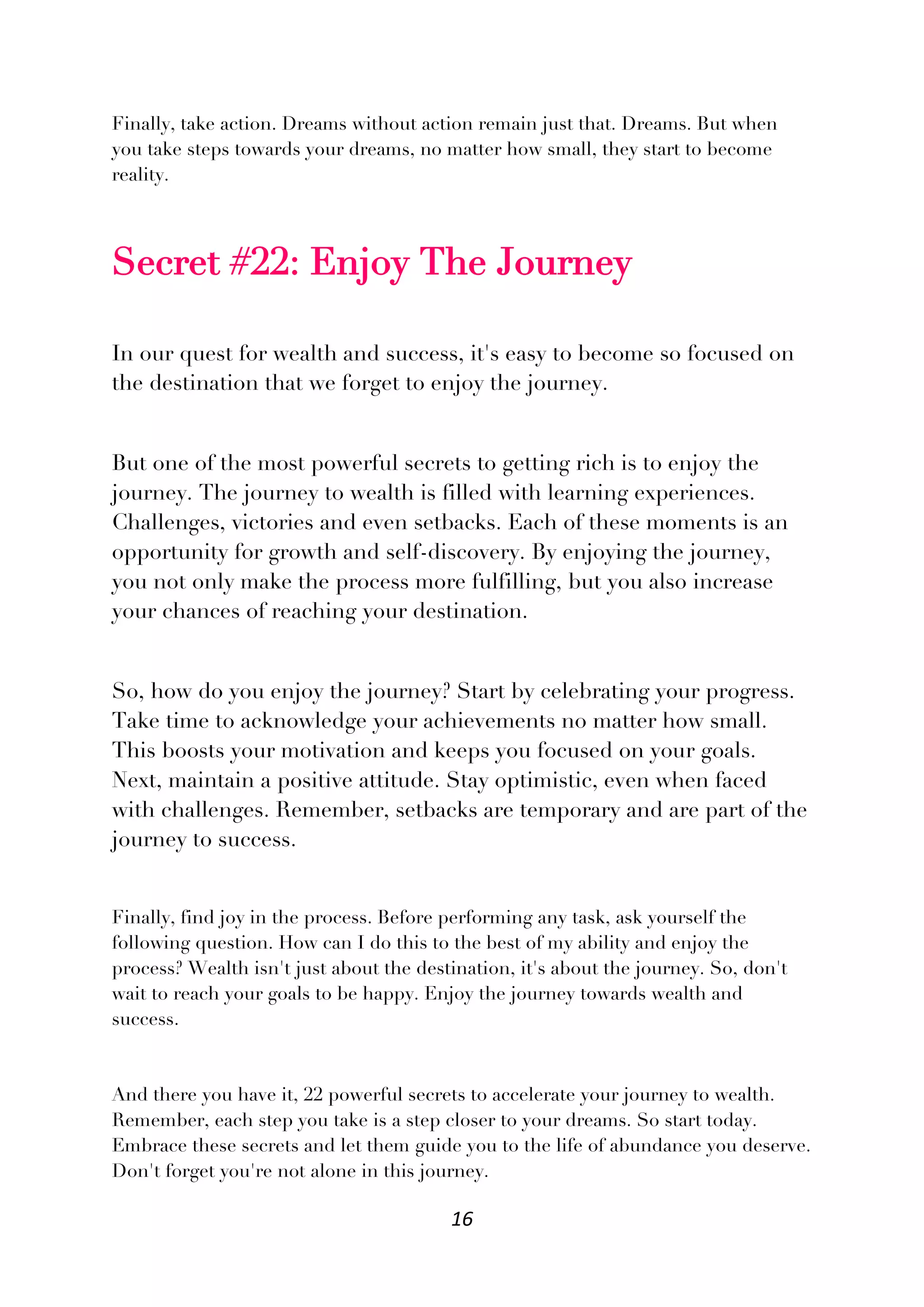 16
Finally, take action. Dreams without action remain just that. Dreams. But when
you take steps towards your dreams, no matter how small, they start to become
reality.
Secret #22: Enjoy The Journey
In our quest for wealth and success, it's easy to become so focused on
the destination that we forget to enjoy the journey.
But one of the most powerful secrets to getting rich is to enjoy the
journey. The journey to wealth is filled with learning experiences.
Challenges, victories and even setbacks. Each of these moments is an
opportunity for growth and self-discovery. By enjoying the journey,
you not only make the process more fulfilling, but you also increase
your chances of reaching your destination.
So, how do you enjoy the journey? Start by celebrating your progress.
Take time to acknowledge your achievements no matter how small.
This boosts your motivation and keeps you focused on your goals.
Next, maintain a positive attitude. Stay optimistic, even when faced
with challenges. Remember, setbacks are temporary and are part of the
journey to success.
Finally, find joy in the process. Before performing any task, ask yourself the
following question. How can I do this to the best of my ability and enjoy the
process? Wealth isn't just about the destination, it's about the journey. So, don't
wait to reach your goals to be happy. Enjoy the journey towards wealth and
success.
And there you have it, 22 powerful secrets to accelerate your journey to wealth.
Remember, each step you take is a step closer to your dreams. So start today.
Embrace these secrets and let them guide you to the life of abundance you deserve.
Don't forget you're not alone in this journey.
 