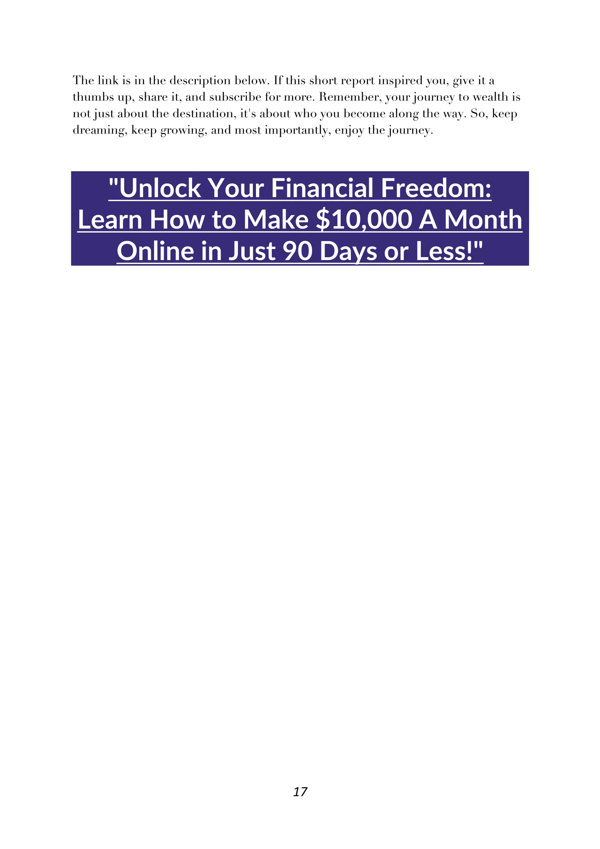 17
The link is in the description below. If this short report inspired you, give it a
thumbs up, share it, and subscribe for more. Remember, your journey to wealth is
not just about the destination, it's about who you become along the way. So, keep
dreaming, keep growing, and most importantly, enjoy the journey.
"Unlock Your Financial Freedom:
Learn How to Make $10,000 A Month
Online in Just 90 Days or Less!"
 