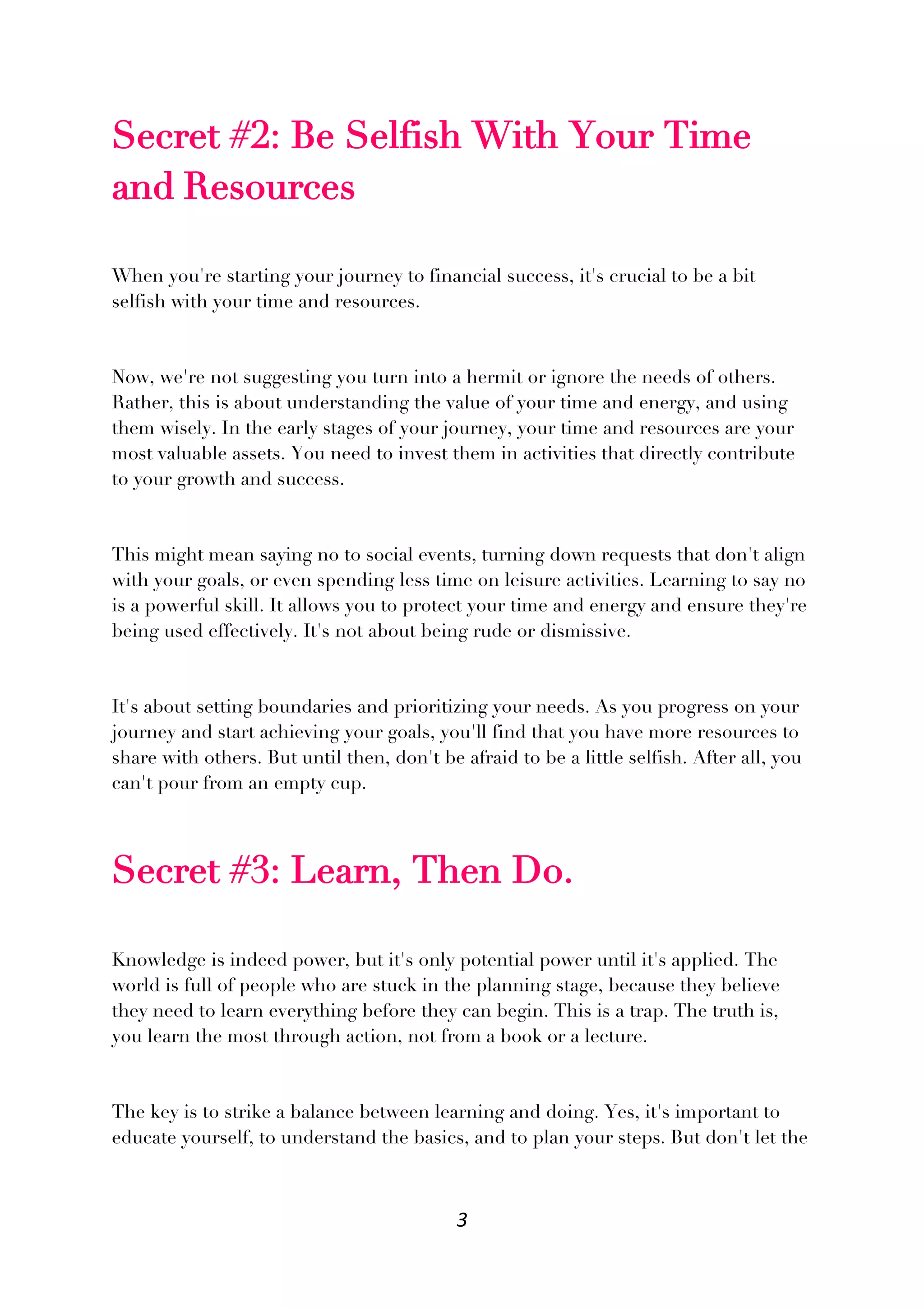 3
Secret #2: Be Selfish With Your Time
and Resources
When you're starting your journey to financial success, it's crucial to be a bit
selfish with your time and resources.
Now, we're not suggesting you turn into a hermit or ignore the needs of others.
Rather, this is about understanding the value of your time and energy, and using
them wisely. In the early stages of your journey, your time and resources are your
most valuable assets. You need to invest them in activities that directly contribute
to your growth and success.
This might mean saying no to social events, turning down requests that don't align
with your goals, or even spending less time on leisure activities. Learning to say no
is a powerful skill. It allows you to protect your time and energy and ensure they're
being used effectively. It's not about being rude or dismissive.
It's about setting boundaries and prioritizing your needs. As you progress on your
journey and start achieving your goals, you'll find that you have more resources to
share with others. But until then, don't be afraid to be a little selfish. After all, you
can't pour from an empty cup.
Secret #3: Learn, Then Do.
Knowledge is indeed power, but it's only potential power until it's applied. The
world is full of people who are stuck in the planning stage, because they believe
they need to learn everything before they can begin. This is a trap. The truth is,
you learn the most through action, not from a book or a lecture.
The key is to strike a balance between learning and doing. Yes, it's important to
educate yourself, to understand the basics, and to plan your steps. But don't let the
 