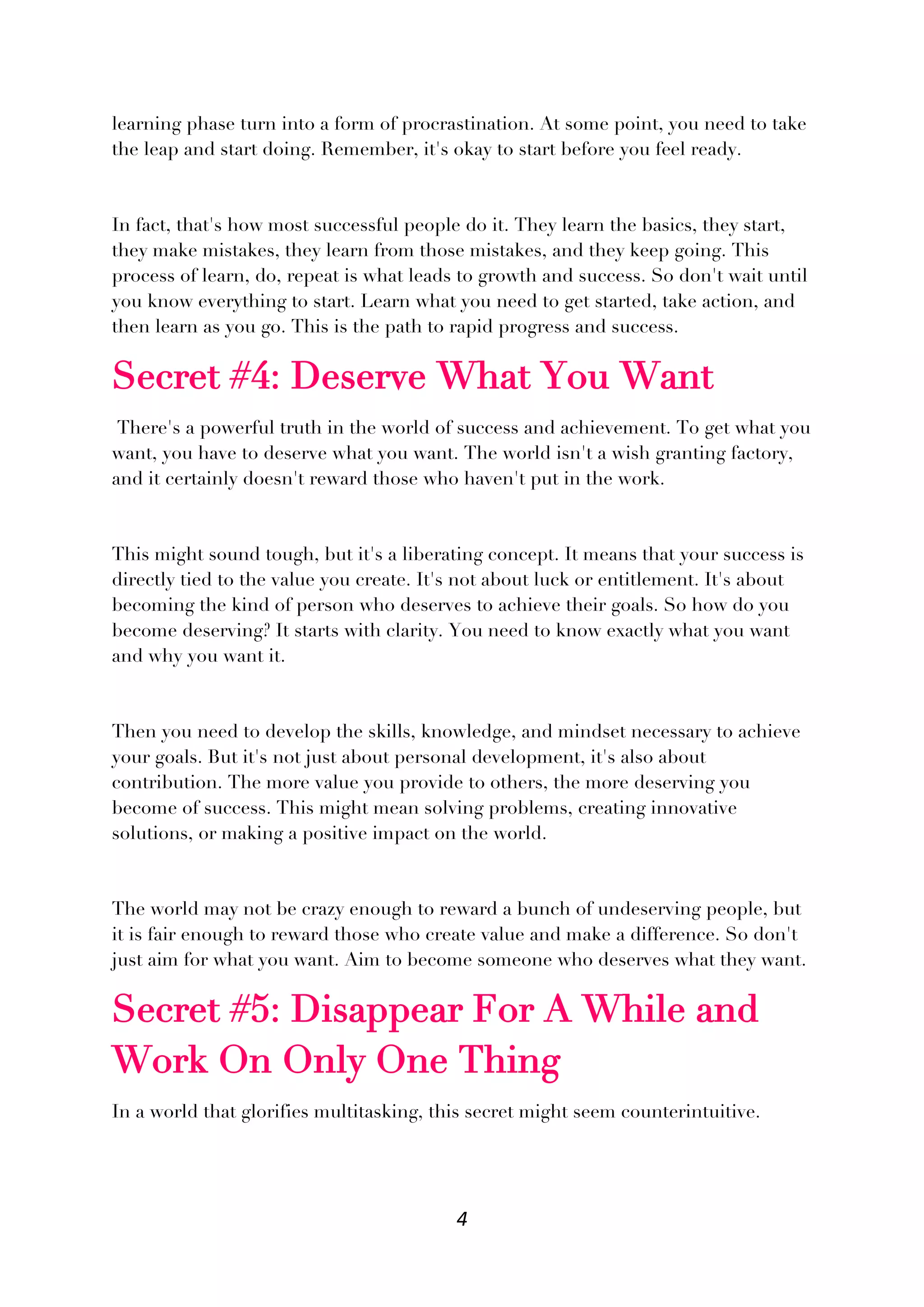 4
learning phase turn into a form of procrastination. At some point, you need to take
the leap and start doing. Remember, it's okay to start before you feel ready.
In fact, that's how most successful people do it. They learn the basics, they start,
they make mistakes, they learn from those mistakes, and they keep going. This
process of learn, do, repeat is what leads to growth and success. So don't wait until
you know everything to start. Learn what you need to get started, take action, and
then learn as you go. This is the path to rapid progress and success.
Secret #4: Deserve What You Want
There's a powerful truth in the world of success and achievement. To get what you
want, you have to deserve what you want. The world isn't a wish granting factory,
and it certainly doesn't reward those who haven't put in the work.
This might sound tough, but it's a liberating concept. It means that your success is
directly tied to the value you create. It's not about luck or entitlement. It's about
becoming the kind of person who deserves to achieve their goals. So how do you
become deserving? It starts with clarity. You need to know exactly what you want
and why you want it.
Then you need to develop the skills, knowledge, and mindset necessary to achieve
your goals. But it's not just about personal development, it's also about
contribution. The more value you provide to others, the more deserving you
become of success. This might mean solving problems, creating innovative
solutions, or making a positive impact on the world.
The world may not be crazy enough to reward a bunch of undeserving people, but
it is fair enough to reward those who create value and make a difference. So don't
just aim for what you want. Aim to become someone who deserves what they want.
Secret #5: Disappear For A While and
Work On Only One Thing
In a world that glorifies multitasking, this secret might seem counterintuitive.
 