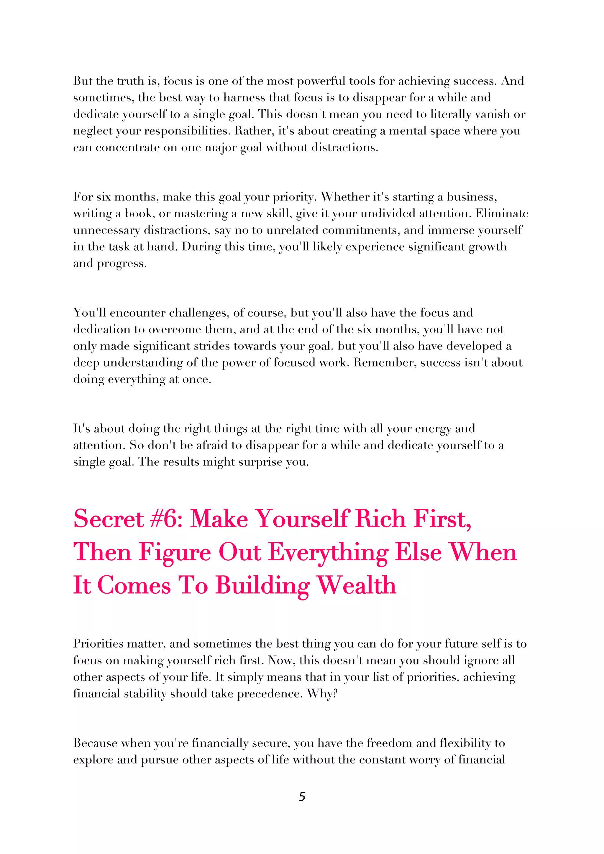 5
But the truth is, focus is one of the most powerful tools for achieving success. And
sometimes, the best way to harness that focus is to disappear for a while and
dedicate yourself to a single goal. This doesn't mean you need to literally vanish or
neglect your responsibilities. Rather, it's about creating a mental space where you
can concentrate on one major goal without distractions.
For six months, make this goal your priority. Whether it's starting a business,
writing a book, or mastering a new skill, give it your undivided attention. Eliminate
unnecessary distractions, say no to unrelated commitments, and immerse yourself
in the task at hand. During this time, you'll likely experience significant growth
and progress.
You'll encounter challenges, of course, but you'll also have the focus and
dedication to overcome them, and at the end of the six months, you'll have not
only made significant strides towards your goal, but you'll also have developed a
deep understanding of the power of focused work. Remember, success isn't about
doing everything at once.
It's about doing the right things at the right time with all your energy and
attention. So don't be afraid to disappear for a while and dedicate yourself to a
single goal. The results might surprise you.
Secret #6: Make Yourself Rich First,
Then Figure Out Everything Else When
It Comes To Building Wealth
Priorities matter, and sometimes the best thing you can do for your future self is to
focus on making yourself rich first. Now, this doesn't mean you should ignore all
other aspects of your life. It simply means that in your list of priorities, achieving
financial stability should take precedence. Why?
Because when you're financially secure, you have the freedom and flexibility to
explore and pursue other aspects of life without the constant worry of financial
 