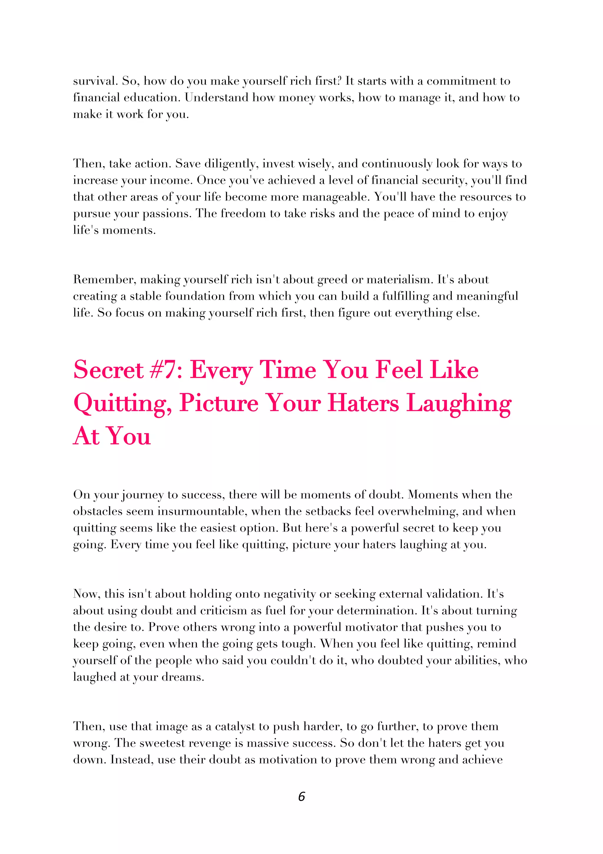 6
survival. So, how do you make yourself rich first? It starts with a commitment to
financial education. Understand how money works, how to manage it, and how to
make it work for you.
Then, take action. Save diligently, invest wisely, and continuously look for ways to
increase your income. Once you've achieved a level of financial security, you'll find
that other areas of your life become more manageable. You'll have the resources to
pursue your passions. The freedom to take risks and the peace of mind to enjoy
life's moments.
Remember, making yourself rich isn't about greed or materialism. It's about
creating a stable foundation from which you can build a fulfilling and meaningful
life. So focus on making yourself rich first, then figure out everything else.
Secret #7: Every Time You Feel Like
Quitting, Picture Your Haters Laughing
At You
On your journey to success, there will be moments of doubt. Moments when the
obstacles seem insurmountable, when the setbacks feel overwhelming, and when
quitting seems like the easiest option. But here's a powerful secret to keep you
going. Every time you feel like quitting, picture your haters laughing at you.
Now, this isn't about holding onto negativity or seeking external validation. It's
about using doubt and criticism as fuel for your determination. It's about turning
the desire to. Prove others wrong into a powerful motivator that pushes you to
keep going, even when the going gets tough. When you feel like quitting, remind
yourself of the people who said you couldn't do it, who doubted your abilities, who
laughed at your dreams.
Then, use that image as a catalyst to push harder, to go further, to prove them
wrong. The sweetest revenge is massive success. So don't let the haters get you
down. Instead, use their doubt as motivation to prove them wrong and achieve
 