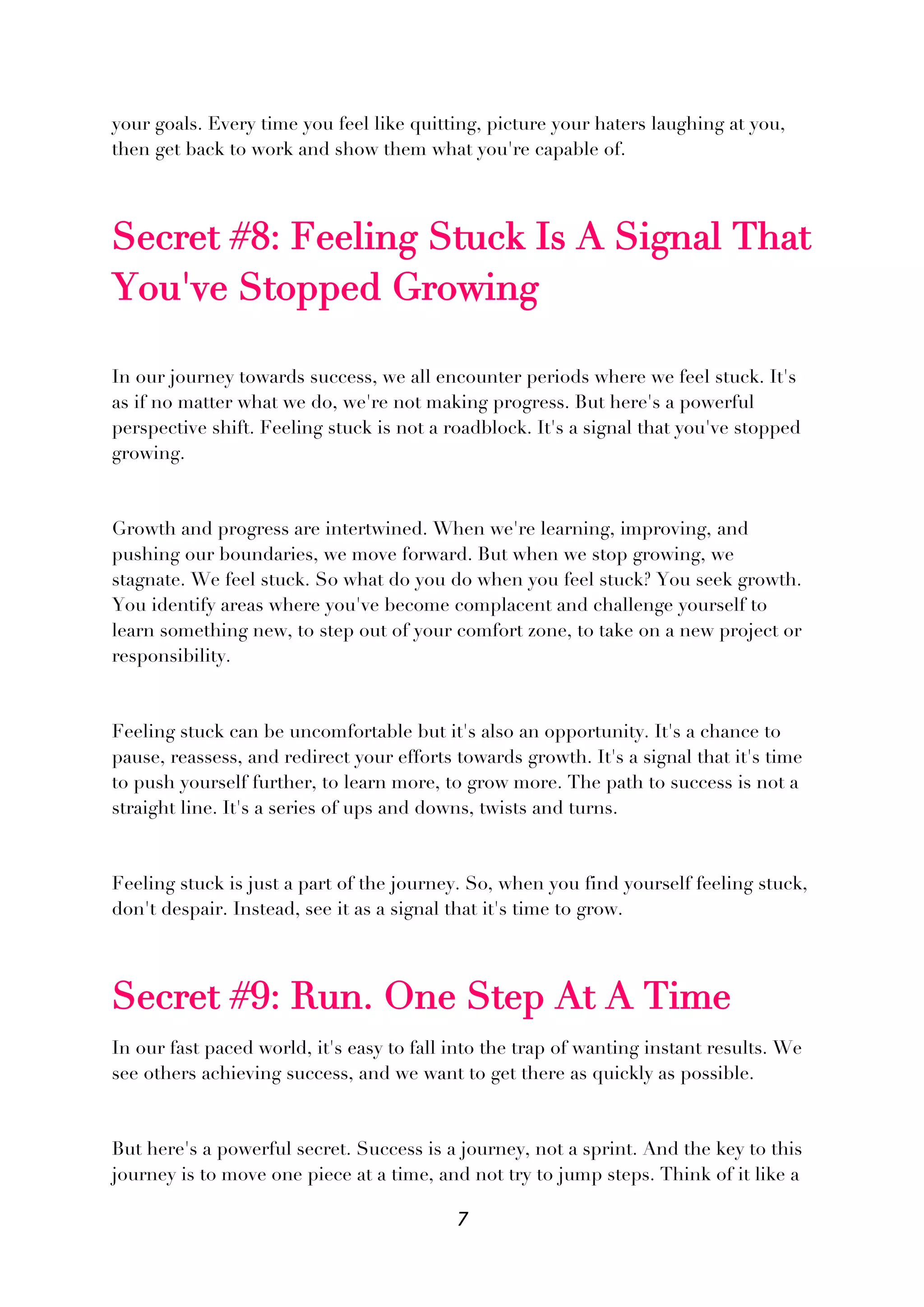 7
your goals. Every time you feel like quitting, picture your haters laughing at you,
then get back to work and show them what you're capable of.
Secret #8: Feeling Stuck Is A Signal That
You've Stopped Growing
In our journey towards success, we all encounter periods where we feel stuck. It's
as if no matter what we do, we're not making progress. But here's a powerful
perspective shift. Feeling stuck is not a roadblock. It's a signal that you've stopped
growing.
Growth and progress are intertwined. When we're learning, improving, and
pushing our boundaries, we move forward. But when we stop growing, we
stagnate. We feel stuck. So what do you do when you feel stuck? You seek growth.
You identify areas where you've become complacent and challenge yourself to
learn something new, to step out of your comfort zone, to take on a new project or
responsibility.
Feeling stuck can be uncomfortable but it's also an opportunity. It's a chance to
pause, reassess, and redirect your efforts towards growth. It's a signal that it's time
to push yourself further, to learn more, to grow more. The path to success is not a
straight line. It's a series of ups and downs, twists and turns.
Feeling stuck is just a part of the journey. So, when you find yourself feeling stuck,
don't despair. Instead, see it as a signal that it's time to grow.
Secret #9: Run. One Step At A Time
In our fast paced world, it's easy to fall into the trap of wanting instant results. We
see others achieving success, and we want to get there as quickly as possible.
But here's a powerful secret. Success is a journey, not a sprint. And the key to this
journey is to move one piece at a time, and not try to jump steps. Think of it like a
 