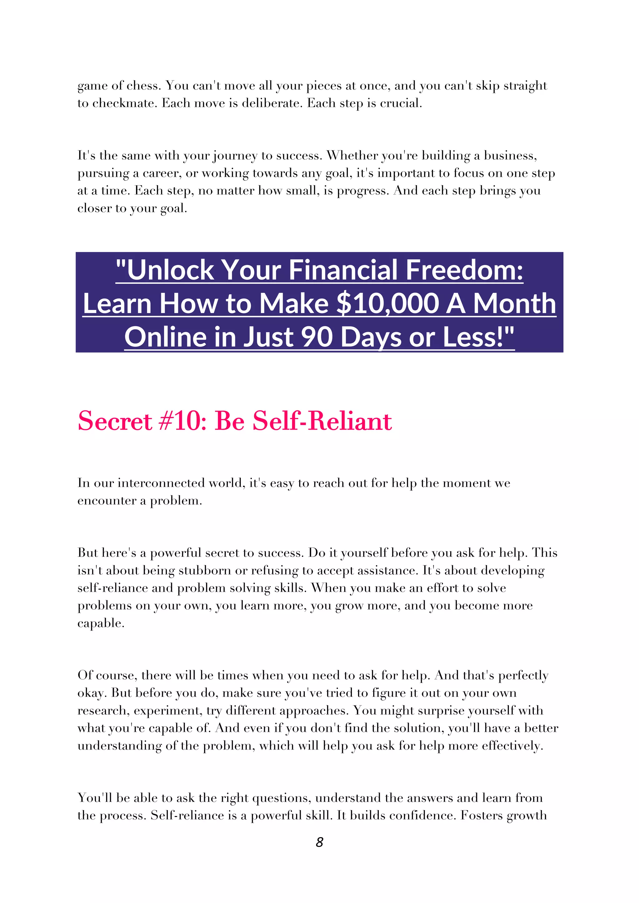 8
game of chess. You can't move all your pieces at once, and you can't skip straight
to checkmate. Each move is deliberate. Each step is crucial.
It's the same with your journey to success. Whether you're building a business,
pursuing a career, or working towards any goal, it's important to focus on one step
at a time. Each step, no matter how small, is progress. And each step brings you
closer to your goal.
"Unlock Your Financial Freedom:
Learn How to Make $10,000 A Month
Online in Just 90 Days or Less!"
Secret #10: Be Self-Reliant
In our interconnected world, it's easy to reach out for help the moment we
encounter a problem.
But here's a powerful secret to success. Do it yourself before you ask for help. This
isn't about being stubborn or refusing to accept assistance. It's about developing
self-reliance and problem solving skills. When you make an effort to solve
problems on your own, you learn more, you grow more, and you become more
capable.
Of course, there will be times when you need to ask for help. And that's perfectly
okay. But before you do, make sure you've tried to figure it out on your own
research, experiment, try different approaches. You might surprise yourself with
what you're capable of. And even if you don't find the solution, you'll have a better
understanding of the problem, which will help you ask for help more effectively.
You'll be able to ask the right questions, understand the answers and learn from
the process. Self-reliance is a powerful skill. It builds confidence. Fosters growth
 