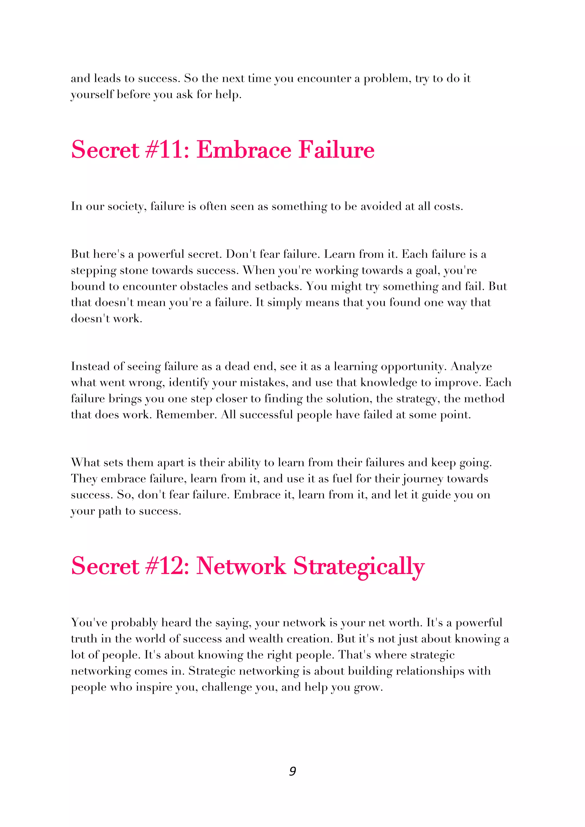 9
and leads to success. So the next time you encounter a problem, try to do it
yourself before you ask for help.
Secret #11: Embrace Failure
In our society, failure is often seen as something to be avoided at all costs.
But here's a powerful secret. Don't fear failure. Learn from it. Each failure is a
stepping stone towards success. When you're working towards a goal, you're
bound to encounter obstacles and setbacks. You might try something and fail. But
that doesn't mean you're a failure. It simply means that you found one way that
doesn't work.
Instead of seeing failure as a dead end, see it as a learning opportunity. Analyze
what went wrong, identify your mistakes, and use that knowledge to improve. Each
failure brings you one step closer to finding the solution, the strategy, the method
that does work. Remember. All successful people have failed at some point.
What sets them apart is their ability to learn from their failures and keep going.
They embrace failure, learn from it, and use it as fuel for their journey towards
success. So, don't fear failure. Embrace it, learn from it, and let it guide you on
your path to success.
Secret #12: Network Strategically
You've probably heard the saying, your network is your net worth. It's a powerful
truth in the world of success and wealth creation. But it's not just about knowing a
lot of people. It's about knowing the right people. That's where strategic
networking comes in. Strategic networking is about building relationships with
people who inspire you, challenge you, and help you grow.
 