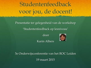Studentenfeedback
voor jou, de docent!
Presentatie ter gelegenheid van de workshop
‘Studentenfeedback op lesniveau’
door
Karin Albers
5e Onderwijsconferentie van het ROC Leiden
19 maart 2015
 