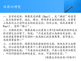 保羅的轉變
一．名字的更新: 保羅原名掃羅（Saul），是“願欲”的意思
，表示他對世界，地位，權力，學問等有無限的慾望，而事實
上他在信主之前所追求的就是這些。但信主後，他改名保羅（
Paul），意即“微小”。
二．目標的更新: 保羅在腓立比書第三章7至14節提到他所追求
的目標完全改變了，他說：“只是我先前以為與我有益的，我
現在因基督都當作有損的…我為祂已經丟棄萬事，看作糞土，
為要得著基督…”
三．心意的更新: 保羅深深經歷福音的大能，使他生命大起變
化，所以在他寫羅馬書第十二章1至2節時就用極其嚴肅但卻充
滿期望的語氣說：“不要效法這個世界，只要心意更新而變化
，叫你們察驗何為神的善良，純全，可喜悅的旨意。”
(保羅生命的更新/何衛中)
 