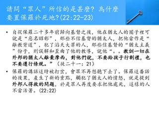 請問“眾人”所信的是甚麼? 為什麼
要置保羅於死地?(22:22-23)
• 自從保羅二十多年前歸向基督之後，他在猶太人的圈子裡可
說是“惡名昭彰”，那些不信基督的猶太人，把他當作是“
離教背道”，犯了滔天大罪的人，那些信基督的“猶太主義
”份子，則誤解和歪曲了他的教導，說他“。。教訓一切在
外邦的猶太人離棄摩西，對他們說，不要給孩子行割禮，也
不要遵行條規。”（徒二十一：21）
• 保羅的講話這時被打岔，會眾不再想聽下去了。保羅這番話
的後果，產生了新的重點，觸犯了猶太人的憤怒，就是提到
外邦人得救的問題，於是眾人再度要求把他處死，這樣的人
不當活著。(22:22)
 