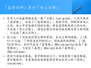 「基督信仰」異於「世上宗教」
• 許多人以為基督教也是一種「宗教」(religion)，人們只要信
「基督教」，就成了「基督教徒」。其實不然，耶穌降世為人
之前，世上早有各種不同的宗教。神差遣耶穌來世上的目的，
不是要「另立宗教」，因為宗教本身無法徹底解決罪人的問題
，乃是要「建立信仰」。
• 經上說︰「信就是所望之事的實底，未見之事的確據。」(來
11:1)又說︰「仰望為我們的信心，創始成終的耶穌。」(來
12:2)所以，我們不是信「基督教」(Christianity)成為「基
督教徒」，乃是信「基督」(Christ)成為「基督徒」
(Christians)。
• 前者只要接受教義，遵守教規就行了；但後者除了接受教義，
遵守教規外，更重要的是要與基督有密切生命上的「關係」
(relation)。
 