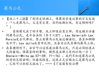 羅馬公民
• 【徒二十二25】「剛用皮條捆上，保羅對旁邊站著的百夫長說
：“人是羅馬人，又沒有定罪，你們就鞭打他，有這個例嗎？
”」
• 當保羅見兵丁的手勢，就立即使出其王牌。用這種方法審
問羅馬公民，是不合法的（參十六37）。Lex Valeria和 Lex
Porcia是古代律法，禁止對羅馬公民施這種毒打，甚至加腳鐐
也不可；Lex Julia也重申此例，且各省公民有權向羅馬上訴。
• 在某種情形下，法官可以這樣處治羅馬公民，只是必須經過正
式的審詢。保羅當時的事例，顯然是法律上有利於他一方（
Sherwin－White pp.57～59, 71～76）。我們不知道羅馬公民
的身份怎樣證明；但最低限度，這樣正式宣稱自己是羅馬公民
，已經可以把程式拖延了。──《丁道爾聖經注釋
 