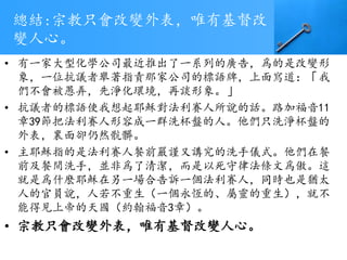 總結:宗教只會改變外表，唯有基督改
變人心。
• 有一家大型化學公司最近推出了一系列的廣告，爲的是改變形
象，一位抗議者舉著指責那家公司的標語牌，上面寫道：「我
們不會被愚弄，先淨化環境，再談形象。」
• 抗議者的標語使我想起耶穌對法利賽人所說的話。路加福音11
章39節把法利賽人形容成一群洗杯盤的人。他們只洗淨杯盤的
外表，裏面卻仍然骯髒。
• 主耶穌指的是法利賽人餐前嚴謹又講究的洗手儀式。他們在餐
前及餐間洗手，並非爲了清潔，而是以死守律法條文爲傲。這
就是爲什麽耶穌在另一場合告訴一個法利賽人，同時也是猶太
人的官員說，人若不重生（一個永恆的、屬靈的重生），就不
能得見上帝的天國（約翰福音3章）。
• 宗教只會改變外表，唯有基督改變人心。
 