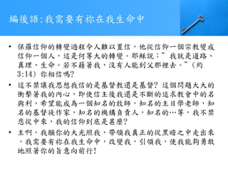 編後語:我需要有祢在我生命中
• 保羅信仰的轉變過程令人難以置信，他從信仰一個宗教變成
信仰一個人，這是何等大的轉變。耶穌說：”我就是道路、
真理、生命。若不藉著我，沒有人能到父那裡去。”(約
3:14) 你相信嗎?
• 這不禁讓我思想我信的是基督教還是基督? 這個問題大大的
衝擊著我的內心，即使信主後我還是不斷的追求教會中的名
與利，希望能成為一個知名的牧師，知名的主日學老師，知
名的基督徒作家，知名的機構負責人，知名的…等，我不禁
悲從中來，我的信仰到底是甚麼?
• 主啊，我願你的大光照我，帶領我真正的從黑暗之中走出來
，我需要有祢在我生命中，改變我，引領我，使我能夠勇敢
地照著你的旨意向前行!
 