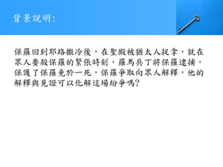背景說明:
保羅回到耶路撒冷後，在聖殿被猶太人捉拿，就在
眾人要殺保羅的緊張時刻，羅馬兵丁將保羅逮捕，
保護了保羅免於一死，保羅爭取向眾人解釋，他的
解釋與見證可以化解這場紛爭嗎?
 