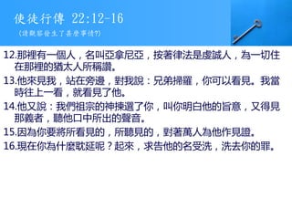 使徒行傳 22:12-16
12.那裡有一個人，名叫亞拿尼亞，按著律法是虔誠人，為一切住
在那裡的猶太人所稱讚。
13.他來見我，站在旁邊，對我說：兄弟掃羅，你可以看見。我當
時往上一看，就看見了他。
14.他又說：我們祖宗的神揀選了你，叫你明白他的旨意，又得見
那義者，聽他口中所出的聲音。
15.因為你要將所看見的，所聽見的，對著萬人為他作見證。
16.現在你為什麼耽延呢？起來，求告他的名受洗，洗去你的罪。
(請觀察發生了甚麼事情?)
 