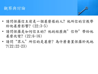 觀察與討論
• 請問保羅信主前是一個甚麼樣的人? 他所信的宗教帶
給他甚麼影響? (22:3-5)
• 請問保羅是如何信主的? 他的經歷與”信仰”帶給他
甚麼改變? (22:6-16)
• 請問“眾人”所信的是甚麼? 為什麼要置保羅於死地
?(22:22-23)
 