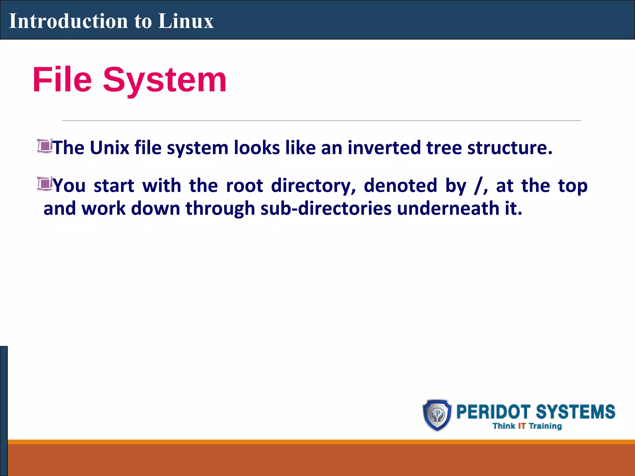File System
The Unix file system looks like an inverted tree structure.
You start with the root directory, denoted by /, at the top
and work down through sub-directories underneath it.
Introduction to Linux