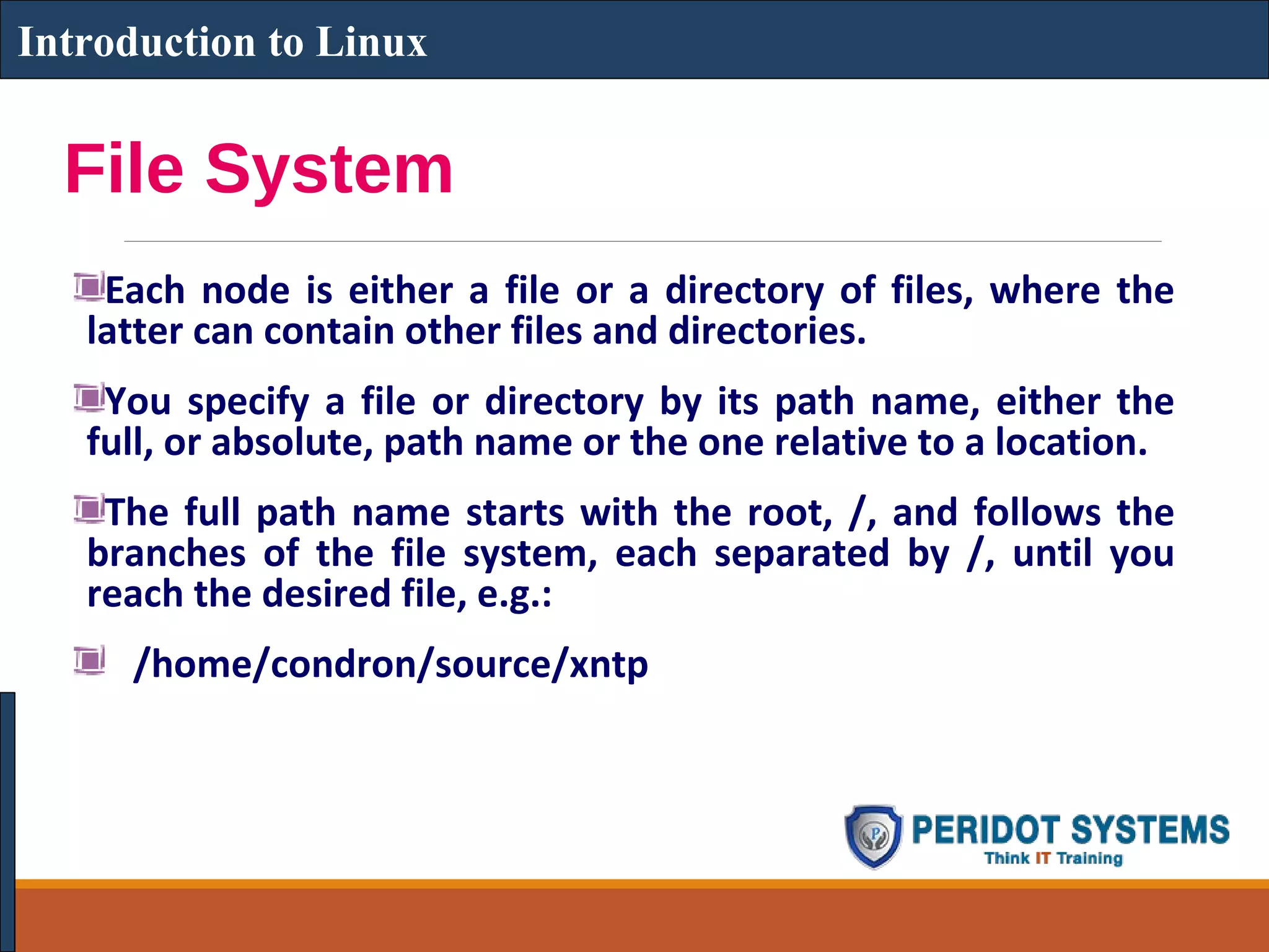 File System
Each node is either a file or a directory of files, where the
latter can contain other files and directories.
You specify a file or directory by its path name, either the
full, or absolute, path name or the one relative to a location.
The full path name starts with the root, /, and follows the
branches of the file system, each separated by /, until you
reach the desired file, e.g.:
/home/condron/source/xntp
Introduction to Linux
