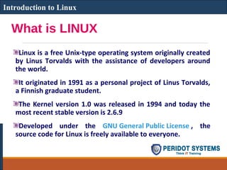What is LINUX
Linux is a free Unix-type operating system originally created
by Linus Torvalds with the assistance of developers around
the world.
It originated in 1991 as a personal project of Linus Torvalds,
a Finnish graduate student.
The Kernel version 1.0 was released in 1994 and today the
most recent stable version is 2.6.9
Developed under the GNU General Public License , the
source code for Linux is freely available to everyone.
Introduction to Linux
 