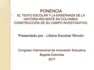 PONENCIA
EL TEXTO ESCOLAR Y LA ENSEÑANZA DE LA
HISTORIA RECIENTE EN COLOMBIA:
CONSTRUCCIÓN DE SU CAMPO INVESTIGATIVO.
Presentado por : Liliana Escobar Rincón
Congreso Internacional de Innovación Educativa
Bogotá-Colombia
2017
 