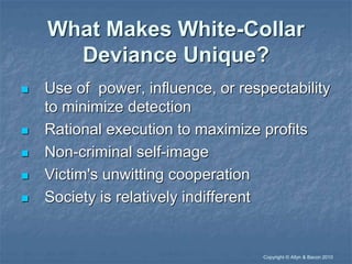 “Copyright © Allyn & Bacon 2010
What Makes White-Collar
Deviance Unique?
 Use of power, influence, or respectability
to minimize detection
 Rational execution to maximize profits
 Non-criminal self-image
 Victim's unwitting cooperation
 Society is relatively indifferent
 