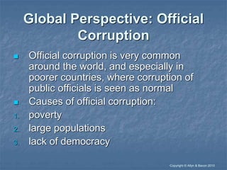 “Copyright © Allyn & Bacon 2010
Global Perspective: Official
Corruption
 Official corruption is very common
around the world, and especially in
poorer countries, where corruption of
public officials is seen as normal
 Causes of official corruption:
1. poverty
2. large populations
3. lack of democracy
 