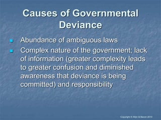 “Copyright © Allyn & Bacon 2010
Causes of Governmental
Deviance
 Abundance of ambiguous laws
 Complex nature of the government; lack
of information (greater complexity leads
to greater confusion and diminished
awareness that deviance is being
committed) and responsibility
 