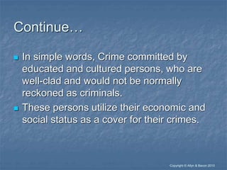 “Copyright © Allyn & Bacon 2010
Continue…
 In simple words, Crime committed by
educated and cultured persons, who are
well-clad and would not be normally
reckoned as criminals.
 These persons utilize their economic and
social status as a cover for their crimes.
 