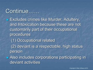 “Copyright © Allyn & Bacon 2010
Continue……
 Excludes crimes like Murder, Adultery,
and Intoxication because these are not
customarily part of their occupational
procedures
(1) Occupational related
(2) deviant is a respectable, high status
person
 Also includes corporations participating in
deviant activities
 