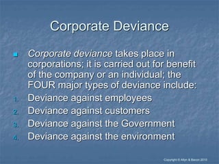 “Copyright © Allyn & Bacon 2010
Corporate Deviance
 Corporate deviance takes place in
corporations; it is carried out for benefit
of the company or an individual; the
FOUR major types of deviance include:
1. Deviance against employees
2. Deviance against customers
3. Deviance against the Government
4. Deviance against the environment
 