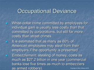 “Copyright © Allyn & Bacon 2010
Occupational Deviance
 White-collar crime committed by employees for
individual gain is usually less costly than that
committed by corporations, but still far more
costly than street crimes
 It is estimated that as many as 60% of
American employees may steal from their
employers if the opportunity is presented
 Embezzlement: stealing of money; costs as
much as $27.2 billion in one year (commercial
banks lose five times as much to embezzlers
as armed robbers).
 