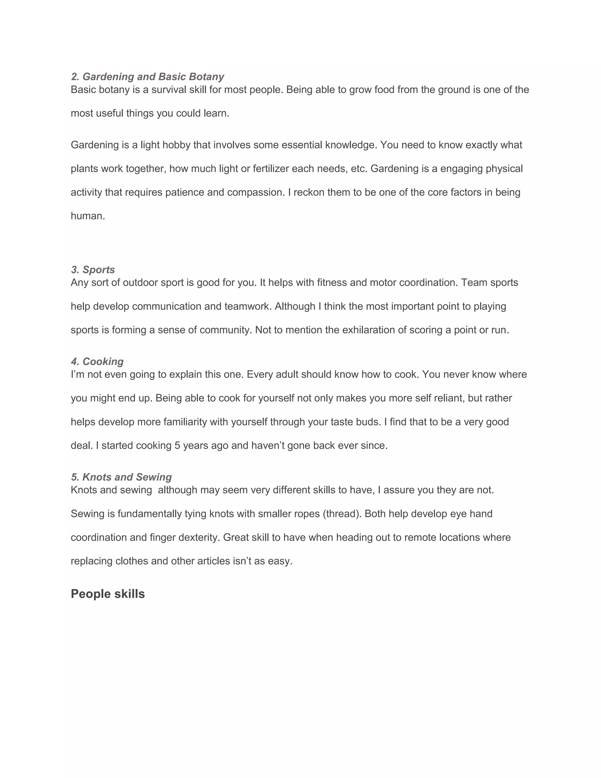 2. Gardening and Basic Botany
Basic botany is a survival skill for most people. Being able to grow food from the ground is one of the
most useful things you could learn.
Gardening is a light hobby that involves some essential knowledge. You need to know exactly what
plants work together, how much light or fertilizer each needs, etc. Gardening is a engaging physical
activity that requires patience and compassion. I reckon them to be one of the core factors in being
human.
3. Sports
Any sort of outdoor sport is good for you. It helps with fitness and motor coordination. Team sports
help develop communication and teamwork. Although I think the most important point to playing
sports is forming a sense of community. Not to mention the exhilaration of scoring a point or run.
4. Cooking
I’m not even going to explain this one. Every adult should know how to cook. You never know where
you might end up. Being able to cook for yourself not only makes you more self reliant, but rather
helps develop more familiarity with yourself through your taste buds. I find that to be a very good
deal. I started cooking 5 years ago and haven’t gone back ever since.
5. Knots and Sewing
Knots and sewing although may seem very different skills to have, I assure you they are not.
Sewing is fundamentally tying knots with smaller ropes (thread). Both help develop eye hand
coordination and finger dexterity. Great skill to have when heading out to remote locations where
replacing clothes and other articles isn’t as easy.
People skills
 