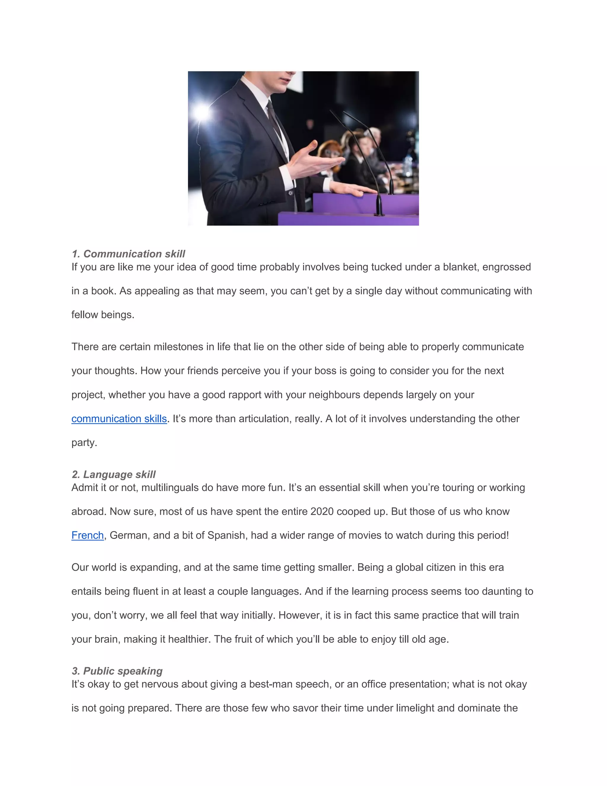 1. Communication skill
If you are like me your idea of good time probably involves being tucked under a blanket, engrossed
in a book. As appealing as that may seem, you can’t get by a single day without communicating with
fellow beings.
There are certain milestones in life that lie on the other side of being able to properly communicate
your thoughts. How your friends perceive you if your boss is going to consider you for the next
project, whether you have a good rapport with your neighbours depends largely on your
communication skills. It’s more than articulation, really. A lot of it involves understanding the other
party.
2. Language skill
Admit it or not, multilinguals do have more fun. It’s an essential skill when you’re touring or working
abroad. Now sure, most of us have spent the entire 2020 cooped up. But those of us who know
French, German, and a bit of Spanish, had a wider range of movies to watch during this period!
Our world is expanding, and at the same time getting smaller. Being a global citizen in this era
entails being fluent in at least a couple languages. And if the learning process seems too daunting to
you, don’t worry, we all feel that way initially. However, it is in fact this same practice that will train
your brain, making it healthier. The fruit of which you’ll be able to enjoy till old age.
3. Public speaking
It’s okay to get nervous about giving a best-man speech, or an office presentation; what is not okay
is not going prepared. There are those few who savor their time under limelight and dominate the
 