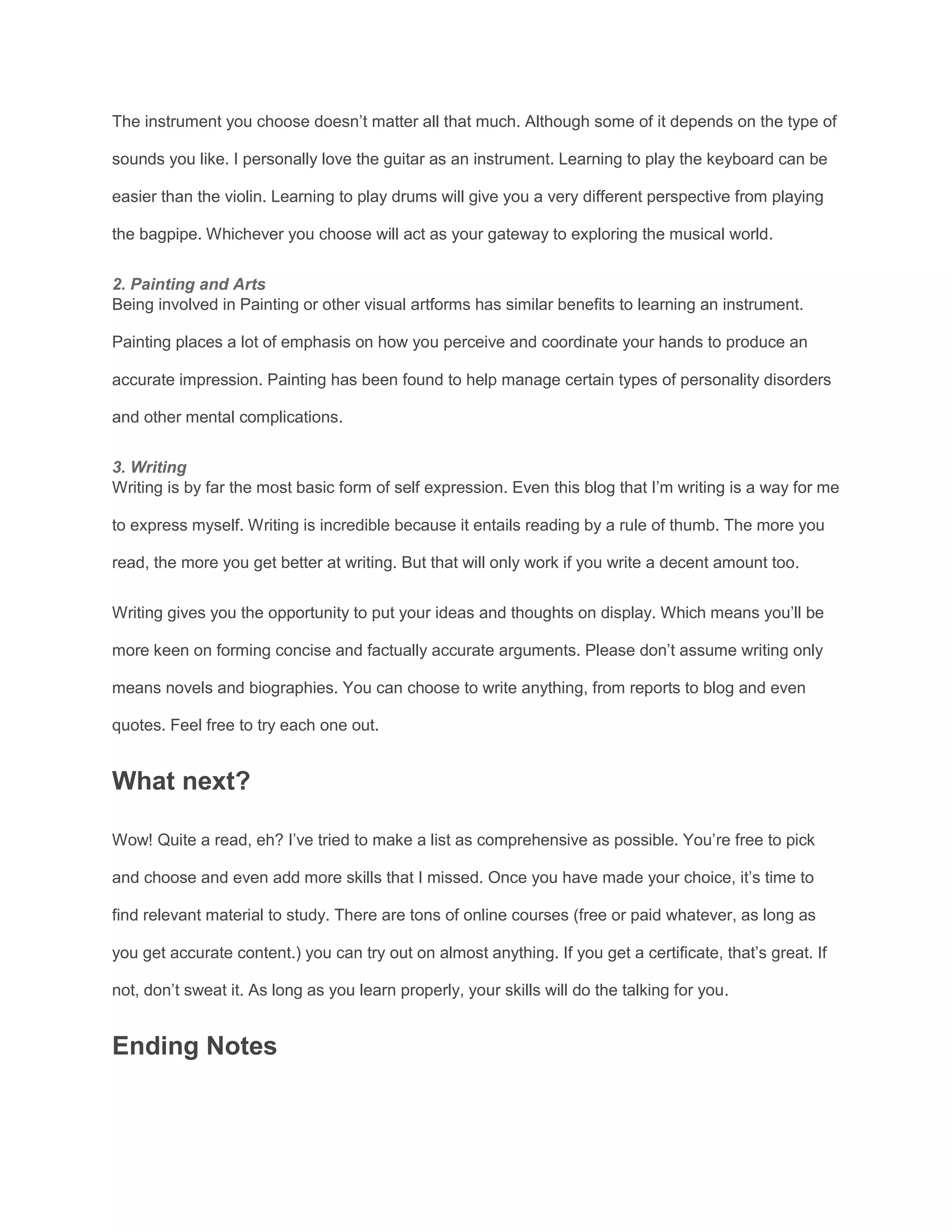 The instrument you choose doesn’t matter all that much. Although some of it depends on the type of
sounds you like. I personally love the guitar as an instrument. Learning to play the keyboard can be
easier than the violin. Learning to play drums will give you a very different perspective from playing
the bagpipe. Whichever you choose will act as your gateway to exploring the musical world.
2. Painting and Arts
Being involved in Painting or other visual artforms has similar benefits to learning an instrument.
Painting places a lot of emphasis on how you perceive and coordinate your hands to produce an
accurate impression. Painting has been found to help manage certain types of personality disorders
and other mental complications.
3. Writing
Writing is by far the most basic form of self expression. Even this blog that I’m writing is a way for me
to express myself. Writing is incredible because it entails reading by a rule of thumb. The more you
read, the more you get better at writing. But that will only work if you write a decent amount too.
Writing gives you the opportunity to put your ideas and thoughts on display. Which means you’ll be
more keen on forming concise and factually accurate arguments. Please don’t assume writing only
means novels and biographies. You can choose to write anything, from reports to blog and even
quotes. Feel free to try each one out.
What next?
Wow! Quite a read, eh? I’ve tried to make a list as comprehensive as possible. You’re free to pick
and choose and even add more skills that I missed. Once you have made your choice, it’s time to
find relevant material to study. There are tons of online courses (free or paid whatever, as long as
you get accurate content.) you can try out on almost anything. If you get a certificate, that’s great. If
not, don’t sweat it. As long as you learn properly, your skills will do the talking for you.
Ending Notes
 