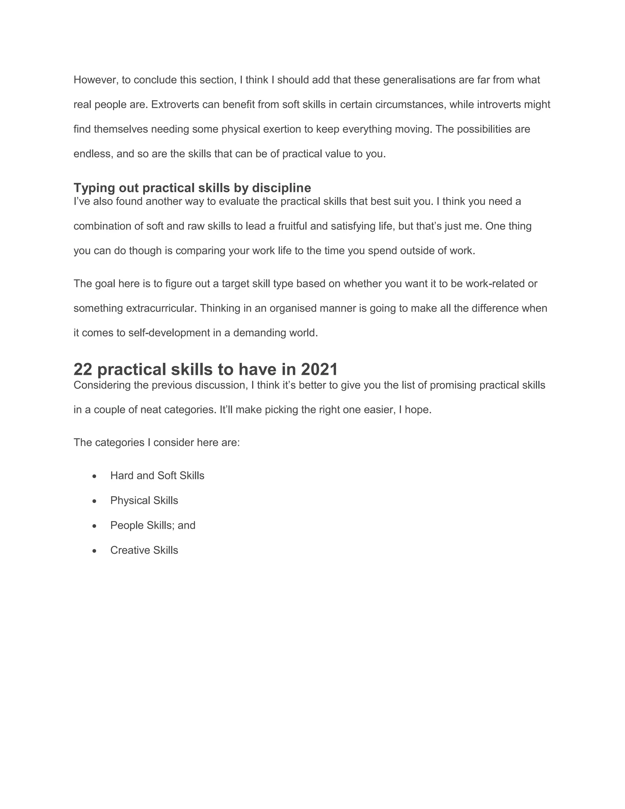 However, to conclude this section, I think I should add that these generalisations are far from what
real people are. Extroverts can benefit from soft skills in certain circumstances, while introverts might
find themselves needing some physical exertion to keep everything moving. The possibilities are
endless, and so are the skills that can be of practical value to you.
Typing out practical skills by discipline
I’ve also found another way to evaluate the practical skills that best suit you. I think you need a
combination of soft and raw skills to lead a fruitful and satisfying life, but that’s just me. One thing
you can do though is comparing your work life to the time you spend outside of work.
The goal here is to figure out a target skill type based on whether you want it to be work-related or
something extracurricular. Thinking in an organised manner is going to make all the difference when
it comes to self-development in a demanding world.
22 practical skills to have in 2021
Considering the previous discussion, I think it’s better to give you the list of promising practical skills
in a couple of neat categories. It’ll make picking the right one easier, I hope.
The categories I consider here are:
 Hard and Soft Skills
 Physical Skills
 People Skills; and
 Creative Skills
 