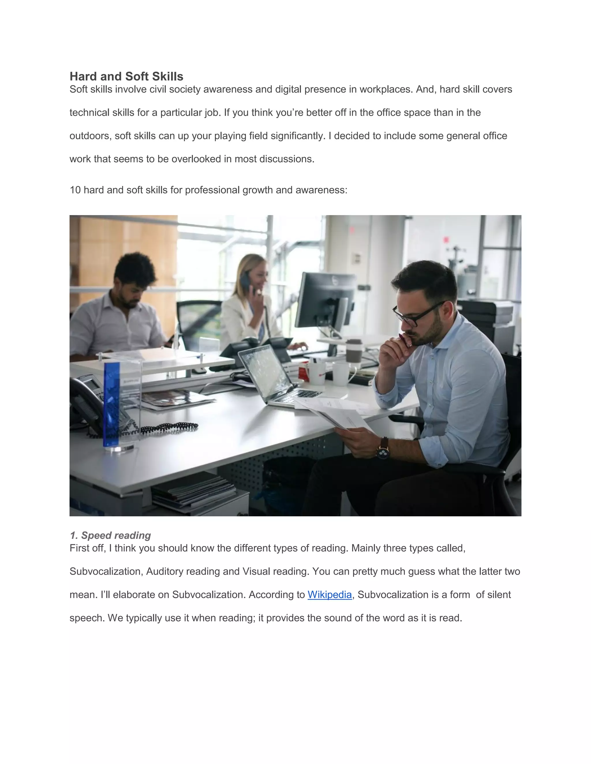 Hard and Soft Skills
Soft skills involve civil society awareness and digital presence in workplaces. And, hard skill covers
technical skills for a particular job. If you think you’re better off in the office space than in the
outdoors, soft skills can up your playing field significantly. I decided to include some general office
work that seems to be overlooked in most discussions.
10 hard and soft skills for professional growth and awareness:
1. Speed reading
First off, I think you should know the different types of reading. Mainly three types called,
Subvocalization, Auditory reading and Visual reading. You can pretty much guess what the latter two
mean. I’ll elaborate on Subvocalization. According to Wikipedia, Subvocalization is a form of silent
speech. We typically use it when reading; it provides the sound of the word as it is read.
 