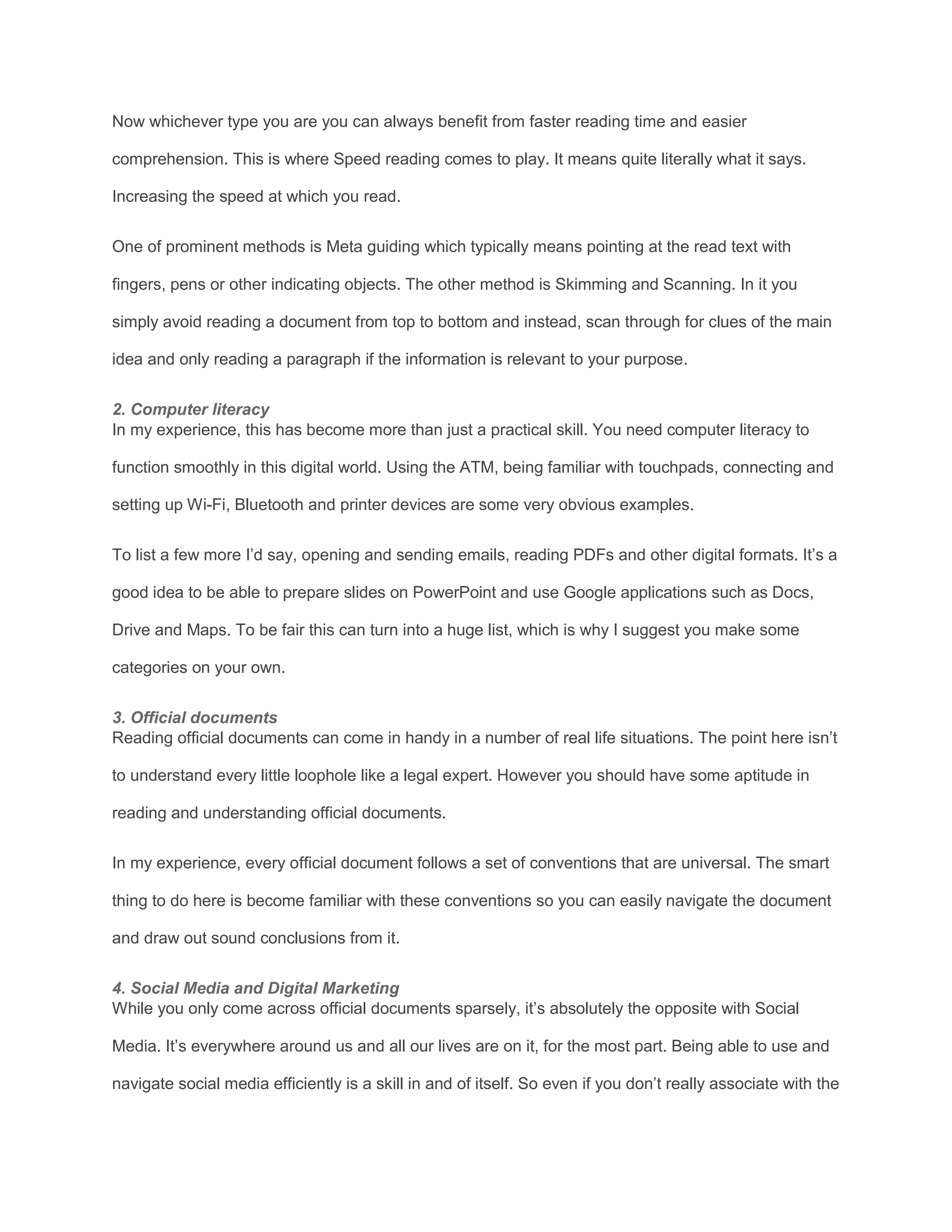 Now whichever type you are you can always benefit from faster reading time and easier
comprehension. This is where Speed reading comes to play. It means quite literally what it says.
Increasing the speed at which you read.
One of prominent methods is Meta guiding which typically means pointing at the read text with
fingers, pens or other indicating objects. The other method is Skimming and Scanning. In it you
simply avoid reading a document from top to bottom and instead, scan through for clues of the main
idea and only reading a paragraph if the information is relevant to your purpose.
2. Computer literacy
In my experience, this has become more than just a practical skill. You need computer literacy to
function smoothly in this digital world. Using the ATM, being familiar with touchpads, connecting and
setting up Wi-Fi, Bluetooth and printer devices are some very obvious examples.
To list a few more I’d say, opening and sending emails, reading PDFs and other digital formats. It’s a
good idea to be able to prepare slides on PowerPoint and use Google applications such as Docs,
Drive and Maps. To be fair this can turn into a huge list, which is why I suggest you make some
categories on your own.
3. Official documents
Reading official documents can come in handy in a number of real life situations. The point here isn’t
to understand every little loophole like a legal expert. However you should have some aptitude in
reading and understanding official documents.
In my experience, every official document follows a set of conventions that are universal. The smart
thing to do here is become familiar with these conventions so you can easily navigate the document
and draw out sound conclusions from it.
4. Social Media and Digital Marketing
While you only come across official documents sparsely, it’s absolutely the opposite with Social
Media. It’s everywhere around us and all our lives are on it, for the most part. Being able to use and
navigate social media efficiently is a skill in and of itself. So even if you don’t really associate with the
 