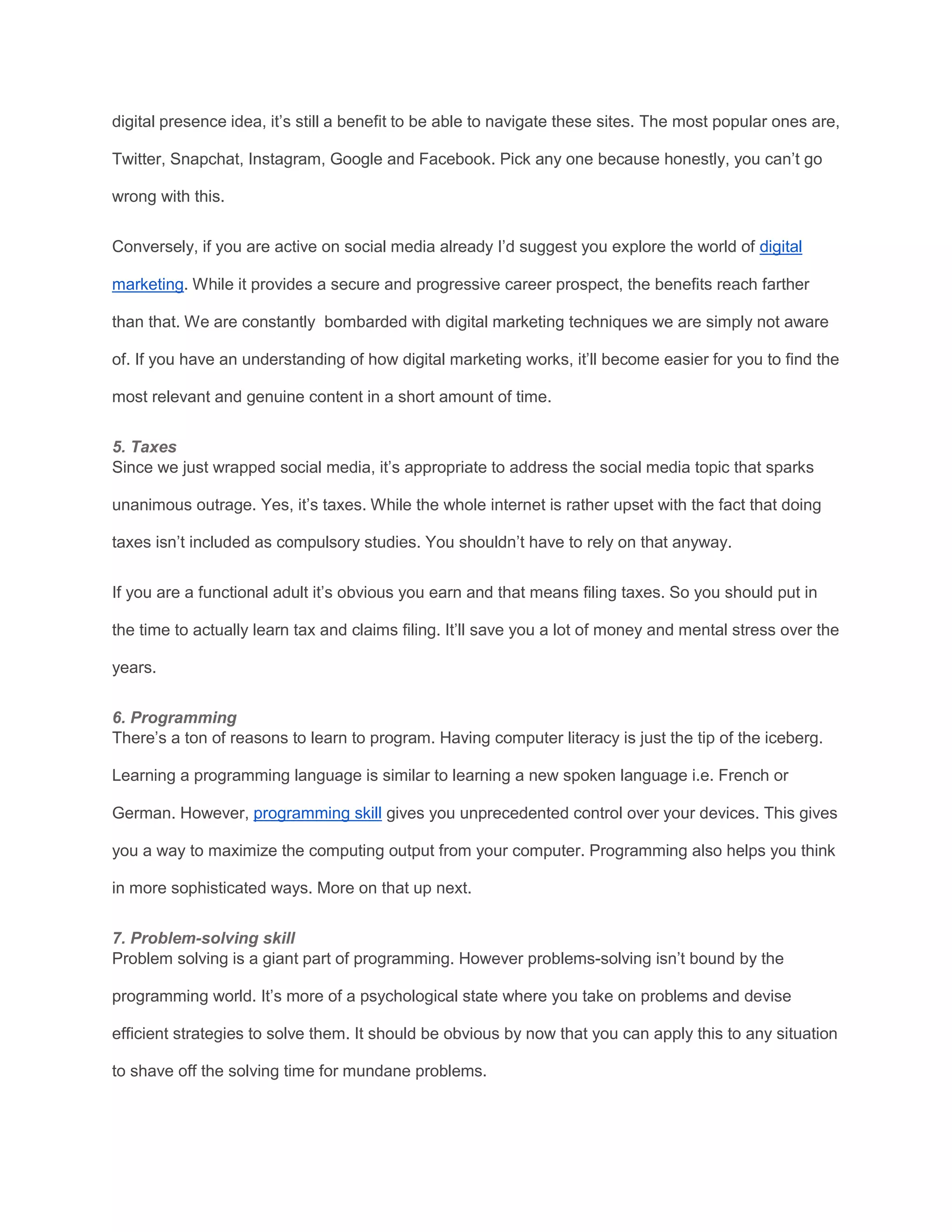 digital presence idea, it’s still a benefit to be able to navigate these sites. The most popular ones are,
Twitter, Snapchat, Instagram, Google and Facebook. Pick any one because honestly, you can’t go
wrong with this.
Conversely, if you are active on social media already I’d suggest you explore the world of digital
marketing. While it provides a secure and progressive career prospect, the benefits reach farther
than that. We are constantly bombarded with digital marketing techniques we are simply not aware
of. If you have an understanding of how digital marketing works, it’ll become easier for you to find the
most relevant and genuine content in a short amount of time.
5. Taxes
Since we just wrapped social media, it’s appropriate to address the social media topic that sparks
unanimous outrage. Yes, it’s taxes. While the whole internet is rather upset with the fact that doing
taxes isn’t included as compulsory studies. You shouldn’t have to rely on that anyway.
If you are a functional adult it’s obvious you earn and that means filing taxes. So you should put in
the time to actually learn tax and claims filing. It’ll save you a lot of money and mental stress over the
years.
6. Programming
There’s a ton of reasons to learn to program. Having computer literacy is just the tip of the iceberg.
Learning a programming language is similar to learning a new spoken language i.e. French or
German. However, programming skill gives you unprecedented control over your devices. This gives
you a way to maximize the computing output from your computer. Programming also helps you think
in more sophisticated ways. More on that up next.
7. Problem-solving skill
Problem solving is a giant part of programming. However problems-solving isn’t bound by the
programming world. It’s more of a psychological state where you take on problems and devise
efficient strategies to solve them. It should be obvious by now that you can apply this to any situation
to shave off the solving time for mundane problems.
 