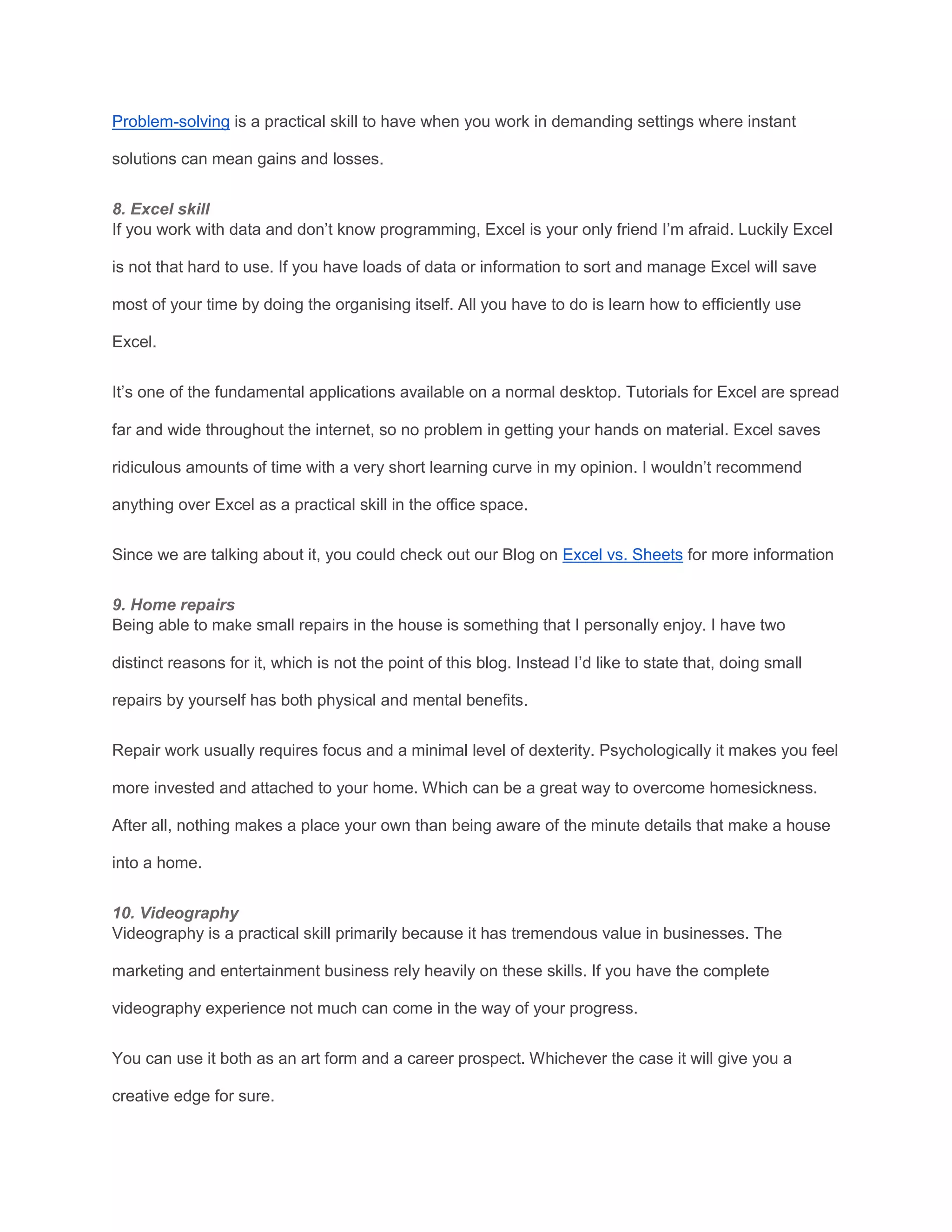 Problem-solving is a practical skill to have when you work in demanding settings where instant
solutions can mean gains and losses.
8. Excel skill
If you work with data and don’t know programming, Excel is your only friend I’m afraid. Luckily Excel
is not that hard to use. If you have loads of data or information to sort and manage Excel will save
most of your time by doing the organising itself. All you have to do is learn how to efficiently use
Excel.
It’s one of the fundamental applications available on a normal desktop. Tutorials for Excel are spread
far and wide throughout the internet, so no problem in getting your hands on material. Excel saves
ridiculous amounts of time with a very short learning curve in my opinion. I wouldn’t recommend
anything over Excel as a practical skill in the office space.
Since we are talking about it, you could check out our Blog on Excel vs. Sheets for more information
9. Home repairs
Being able to make small repairs in the house is something that I personally enjoy. I have two
distinct reasons for it, which is not the point of this blog. Instead I’d like to state that, doing small
repairs by yourself has both physical and mental benefits.
Repair work usually requires focus and a minimal level of dexterity. Psychologically it makes you feel
more invested and attached to your home. Which can be a great way to overcome homesickness.
After all, nothing makes a place your own than being aware of the minute details that make a house
into a home.
10. Videography
Videography is a practical skill primarily because it has tremendous value in businesses. The
marketing and entertainment business rely heavily on these skills. If you have the complete
videography experience not much can come in the way of your progress.
You can use it both as an art form and a career prospect. Whichever the case it will give you a
creative edge for sure.
 