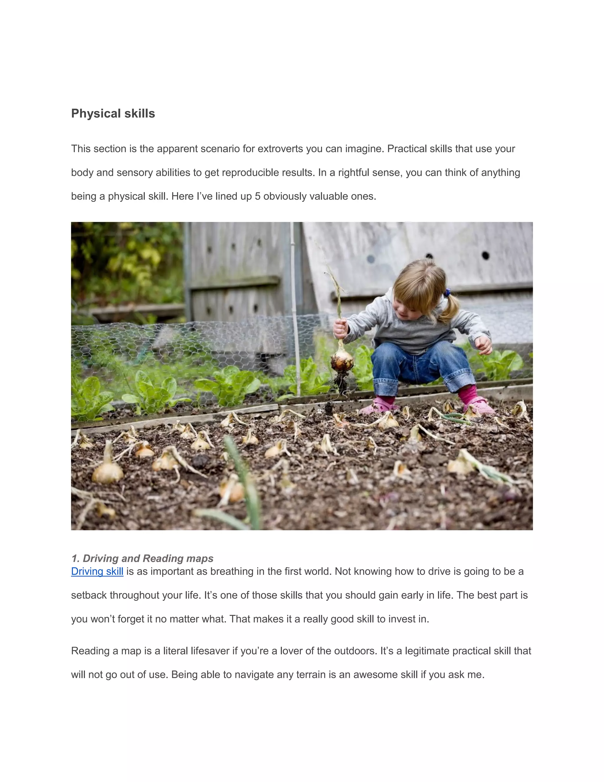 Physical skills
This section is the apparent scenario for extroverts you can imagine. Practical skills that use your
body and sensory abilities to get reproducible results. In a rightful sense, you can think of anything
being a physical skill. Here I’ve lined up 5 obviously valuable ones.
1. Driving and Reading maps
Driving skill is as important as breathing in the first world. Not knowing how to drive is going to be a
setback throughout your life. It’s one of those skills that you should gain early in life. The best part is
you won’t forget it no matter what. That makes it a really good skill to invest in.
Reading a map is a literal lifesaver if you’re a lover of the outdoors. It’s a legitimate practical skill that
will not go out of use. Being able to navigate any terrain is an awesome skill if you ask me.
 