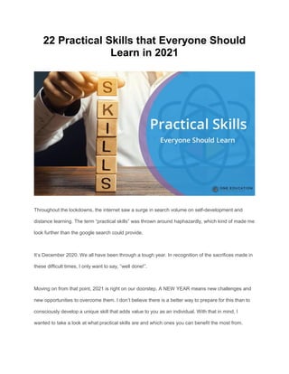 22 Practical Skills that Everyone Should
Learn in 2021
Throughout the lockdowns, the internet saw a surge in search volume on self-development and
distance learning. The term “practical skills” was thrown around haphazardly, which kind of made me
look further than the google search could provide.
It’s December 2020. We all have been through a tough year. In recognition of the sacrifices made in
these difficult times, I only want to say, “well done!”.
Moving on from that point, 2021 is right on our doorstep. A NEW YEAR means new challenges and
new opportunities to overcome them. I don’t believe there is a better way to prepare for this than to
consciously develop a unique skill that adds value to you as an individual. With that in mind, I
wanted to take a look at what practical skills are and which ones you can benefit the most from.
 