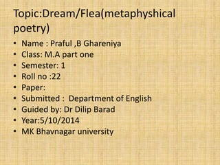 Topic:Dream/Flea(metaphyshical 
poetry) 
• Name : Praful ,B Ghareniya 
• Class: M.A part one 
• Semester: 1 
• Roll no :22 
• Paper: 
• Submitted : Department of English 
• Guided by: Dr Dilip Barad 
• Year:5/10/2014 
• MK Bhavnagar university 
 